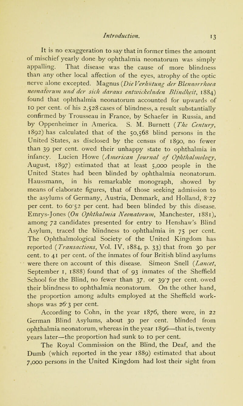 It is no exaggeration to say that in former times the amount of mischief yearly done by ophthalmia neonatorum was simply appalling. That disease was the cause of more blindness than any other local affection of the eyes, atrophy of the optic nerve alone excepted. Magnus {Die Verhiitung der Blennorrhoea neonatorum und der sick damns entwickelnden Blindheit, 1884) found that ophthalmia neonatorum accounted for upwards of 10 per cent, of his 2,528 cases of blindness, a result substantially confirmed by Trousseau in France, by Schaefer in Russia, and by Oppenheimer in America. S. M. Burnett {The Century, 1892) has calculated that of the 50,568 blind persons in the United States, as disclosed by the census of 1890, no fewer than 39 per cent, owed their unhappy state to ophthalmia in infancy. Lucien Howe {American Journal of Ophthalmology, August, 1897) estimated that at least 5,000 people in the United States had been blinded by ophthalmia neonatorum. Haussmann, in his remarkable monograph, showed by means of elaborate figures, that of those seeking admission to the asylums of Germany, Austria, Denmark, and Holland, 8^27 per cent, to 6052 per cent, had been blinded by this disease. Emrys-Jones {On Ophthalmia Neonatorum, Manchester, 1881), among 72 candidates presented for entry to Henshaw's Blind Asylum, traced the blindness to ophthalmia in 75 per cent. The Ophthalmological Society of the United Kingdom has reported {Transactioiis, Vol. IV, 1884, p. 33) that from 30 per cent, to 41 per cent, of the inmates of four British blind asylums were there on account of this disease. Simeon Snell {Lancet, September 1, 1888) found that of 93 inmates of the Sheffield School for the Blind, no fewer than 37, or 397 per cent, owed their blindness to ophthalmia neonatorum. On the other hand, the proportion among adults employed at the Sheffield work- shops was 26'3 per cent. According to Cohn, in the year 1876, there were, in 22 German Blind Asylums, about 30 per cent, blinded from ophthalmia neonatorum, whereas in the year 1896—that is, twenty years later—the proportion had sunk to 10 per cent. The Royal Commission on the Blind, the Deaf, and the Dumb (which reported in the year 1889) estimated that about 7,000 persons in the United Kingdom had lost their sight from