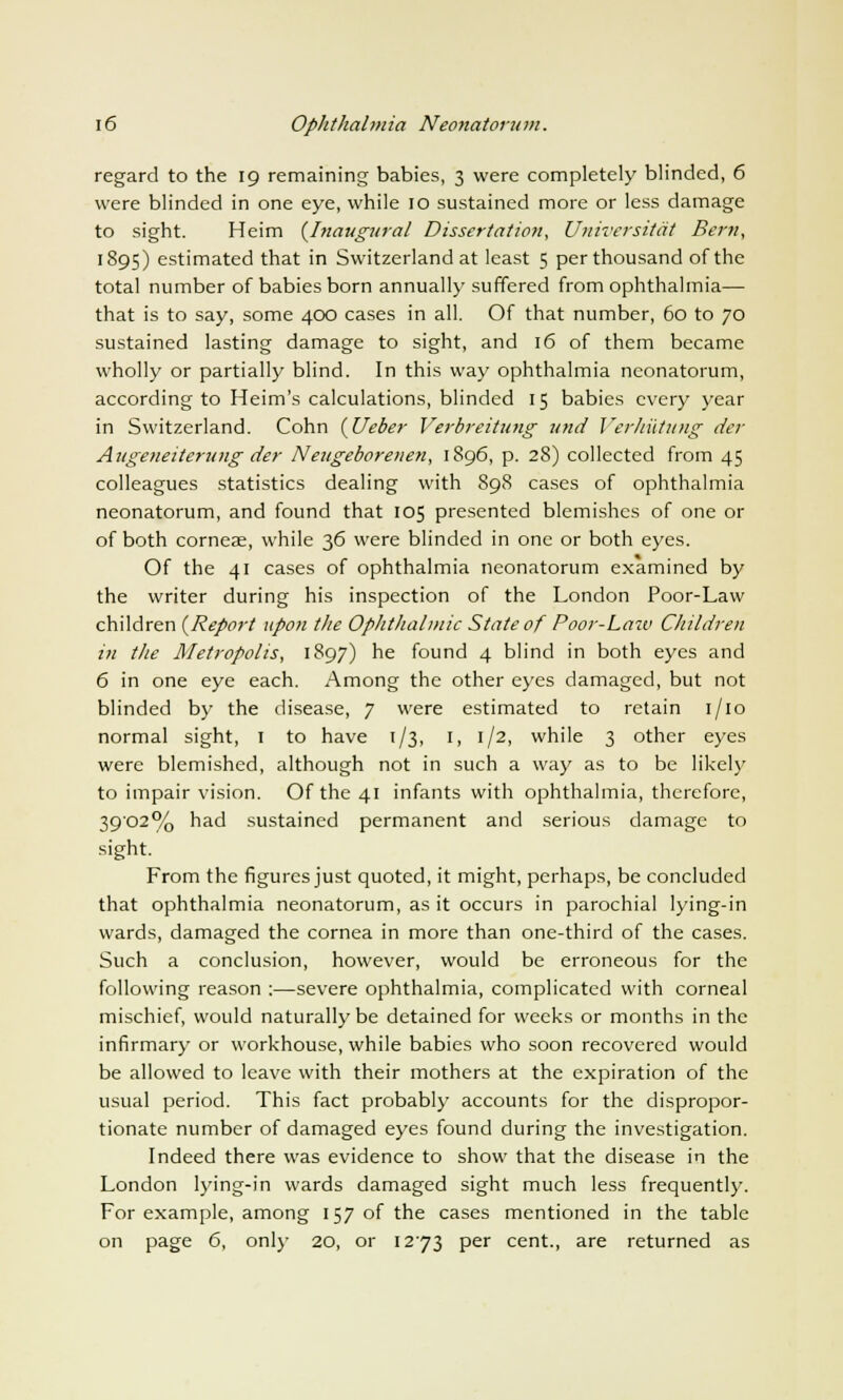 regard to the 19 remaining babies, 3 were completely blinded, 6 were blinded in one eye, while 10 sustained more or less damage to sight. Heim {Inaugural Dissertation, Universitcit Bern, 1895) estimated that in Switzerland at least 5 per thousand of the total number of babies born annually suffered from ophthalmia— that is to say, some 400 cases in all. Of that number, 60 to 70 sustained lasting damage to sight, and 16 of them became wholly or partially blind. In this way ophthalmia neonatorum, according to Heim's calculations, blinded 15 babies every year in Switzerland. Cohn {Ueber Verbreitung und Verhiititng der Augeneiterung der Neugeborenen, 1896, p. 28) collected from 45 colleagues statistics dealing with 898 cases of ophthalmia neonatorum, and found that 105 presented blemishes of one or of both corneae, while 36 were blinded in one or both eyes. Of the 41 cases of ophthalmia neonatorum examined by the writer during his inspection of the London Poor-Law children {Report upon the Ophthalmic State of Poor-Law Children in the Metropolis, 1897) he found 4 blind in both eyes and 6 in one eye each. Among the other eyes damaged, but not blinded by the disease, 7 were estimated to retain 1/10 normal sight, 1 to have 1/3, 1, 1/2, while 3 other eyes were blemished, although not in such a way as to be likely to impair vision. Of the 41 infants with ophthalmia, therefore, 39'02% had sustained permanent and serious damage to sight. From the figures just quoted, it might, perhaps, be concluded that ophthalmia neonatorum, as it occurs in parochial lying-in wards, damaged the cornea in more than one-third of the cases. Such a conclusion, however, would be erroneous for the following reason :—severe ophthalmia, complicated with corneal mischief, would naturally be detained for weeks or months in the infirmary or workhouse, while babies who soon recovered would be allowed to leave with their mothers at the expiration of the usual period. This fact probably accounts for the dispropor- tionate number of damaged eyes found during the investigation. Indeed there was evidence to show that the disease in the London lying-in wards damaged sight much less frequently. For example, among 157 of the cases mentioned in the table on page 6, only 20, or 1273 per cent., are returned as