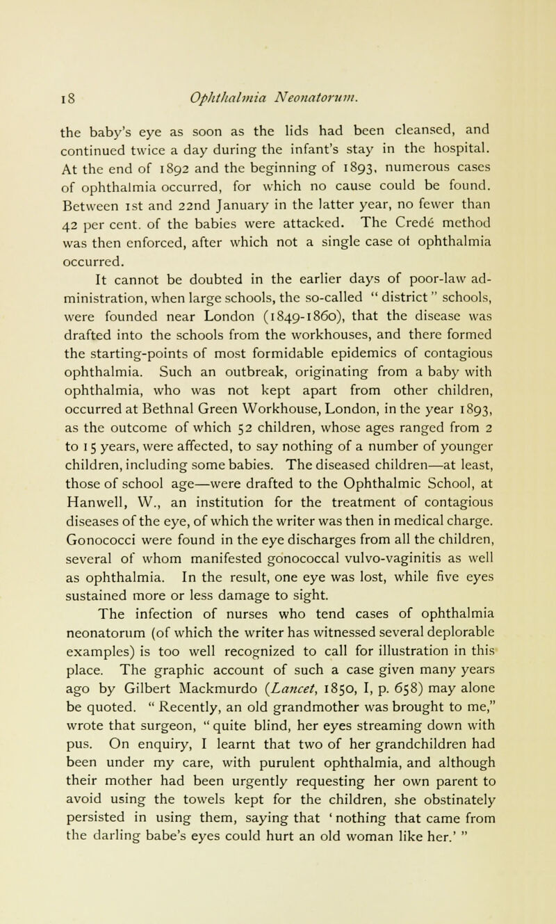 the baby's eye as soon as the lids had been cleansed, and continued twice a day during the infant's stay in the hospital. At the end of 1892 and the beginning of 1893, numerous cases of ophthalmia occurred, for which no cause could be found. Between 1st and 22nd January in the latter year, no fewer than 42 per cent, of the babies were attacked. The Crede method was then enforced, after which not a single case ot ophthalmia occurred. It cannot be doubted in the earlier days of poor-law ad- ministration, when large schools, the so-called  district schools, were founded near London (1849-1860), that the disease was drafted into the schools from the workhouses, and there formed the starting-points of most formidable epidemics of contagious ophthalmia. Such an outbreak, originating from a baby with ophthalmia, who was not kept apart from other children, occurred at Bethnal Green Workhouse, London, in the year 1893, as the outcome of which 52 children, whose ages ranged from 2 to 15 years, were affected, to say nothing of a number of younger children, including some babies. The diseased children—at least, those of school age—were drafted to the Ophthalmic School, at Hanwell, W., an institution for the treatment of contagious diseases of the eye, of which the writer was then in medical charge. Gonococci were found in the eye discharges from all the children, several of whom manifested gonococcal vulvo-vaginitis as well as ophthalmia. In the result, one eye was lost, while five eyes sustained more or less damage to sight. The infection of nurses who tend cases of ophthalmia neonatorum (of which the writer has witnessed several deplorable examples) is too well recognized to call for illustration in this place. The graphic account of such a case given many years ago by Gilbert Mackmurdo {Lancet, 1850, I, p. 658) may alone be quoted.  Recently, an old grandmother was brought to me, wrote that surgeon,  quite blind, her eyes streaming down with pus. On enquiry, I learnt that two of her grandchildren had been under my care, with purulent ophthalmia, and although their mother had been urgently requesting her own parent to avoid using the towels kept for the children, she obstinately persisted in using them, saying that ' nothing that came from the darling babe's eyes could hurt an old woman like her.' 