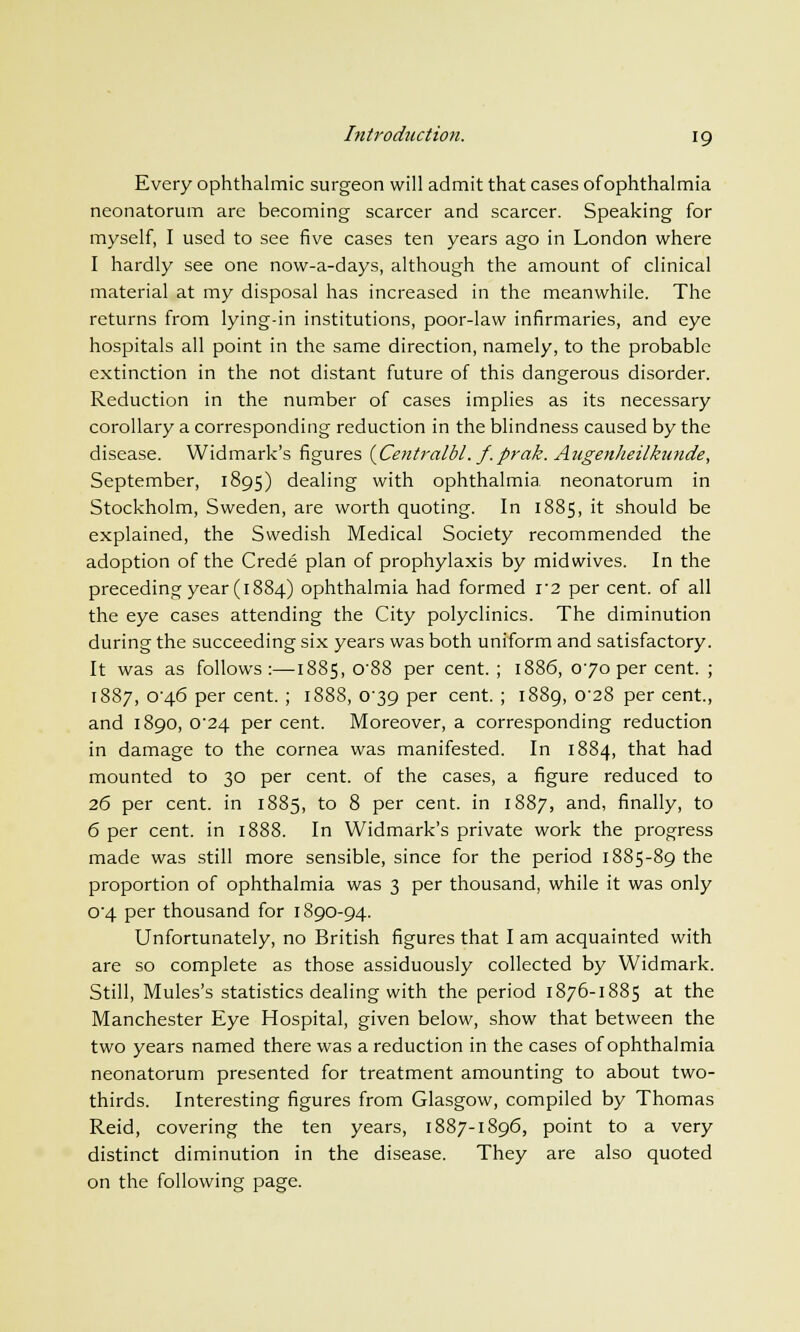 Every ophthalmic surgeon will admit that cases ofophthalmia neonatorum are becoming scarcer and scarcer. Speaking for myself, I used to see five cases ten years ago in London where I hardly see one now-a-days, although the amount of clinical material at my disposal has increased in the meanwhile. The returns from lying-in institutions, poor-law infirmaries, and eye hospitals all point in the same direction, namely, to the probable extinction in the not distant future of this dangerous disorder. Reduction in the number of cases implies as its necessary corollary a corresponding reduction in the blindness caused by the disease. Widmark's figures (Centralbl. f.prak. Augenheilkunde, September, 1895) dealing with ophthalmia, neonatorum in Stockholm, Sweden, are worth quoting. In 1885, it should be explained, the Swedish Medical Society recommended the adoption of the Crede plan of prophylaxis by midwives. In the preceding year (1884) ophthalmia had formed i2 per cent, of all the eye cases attending the City polyclinics. The diminution during the succeeding six years was both uniform and satisfactory. It was as follows:—1885, 088 per cent. ; 1886, 070 per cent. ; 1887, 0^46 per cent. ; 1888, 039 per cent.; 1889, o-28 per cent, and 1890, 0*24 per cent. Moreover, a corresponding reduction in damage to the cornea was manifested. In 1884, that had mounted to 30 per cent, of the cases, a figure reduced to 26 per cent, in 1885, to 8 per cent, in 1887, and, finally, to 6 per cent, in 1888. In Widmark's private work the progress made was still more sensible, since for the period 1885-89 the proportion of ophthalmia was 3 per thousand, while it was only 04 per thousand for 1890-94. Unfortunately, no British figures that I am acquainted with are so complete as those assiduously collected by Widmark. Still, Mules's statistics dealing with the period 1876-1885 at the Manchester Eye Hospital, given below, show that between the two years named there was a reduction in the cases ofophthalmia neonatorum presented for treatment amounting to about two- thirds. Interesting figures from Glasgow, compiled by Thomas Reid, covering the ten years, 1887-1896, point to a very distinct diminution in the disease. They are also quoted on the following page.