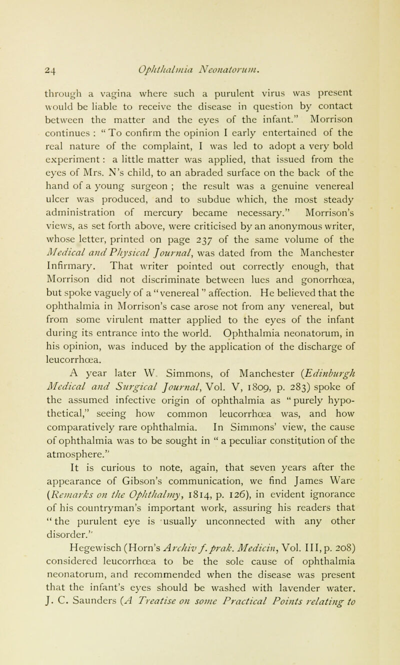 through a vagina where such a purulent virus was present would be liable to receive the disease in question by contact between the matter and the eyes of the infant. Morrison continues :  To confirm the opinion I early entertained of the real nature of the complaint, I was led to adopt a very bold experiment: a little matter was applied, that issued from the eyes of Mrs. N's child, to an abraded surface on the back of the hand of a young surgeon ; the result was a genuine venereal ulcer was produced, and to subdue which, the most steady administration of mercury became necessary. Morrison's views, as set forth above, were criticised by an anonymous writer, whose letter, printed on page 237 of the same volume of the Medical andPhysical Journal, was dated from the Manchester Infirmary. That writer pointed out correctly enough, that Morrison did not discriminate between lues and gonorrhcea, but spoke vaguely of a venereal  affection. He believed that the ophthalmia in Morrison's case arose not from any venereal, but from some virulent matter applied to the eyes of the infant during its entrance into the world. Ophthalmia neonatorum, in his opinion, was induced by the application of the discharge of leucorrhcea. A year later \V Simmons, of Manchester {Edinburgh Medical and Surgical Journal, Vol. V, 1809, p. 283) spoke of the assumed infective origin of ophthalmia as  purely hypo- thetical, seeing how common leucorrhcea was, and how comparatively rare ophthalmia. In Simmons' view, the cause of ophthalmia was to be sought in  a peculiar constitution of the atmosphere. It is curious to note, again, that seven years after the appearance of Gibson's communication, we find James Ware (Remarks on the Oplithalmy, 1814, p. 126), in evident ignorance of his countryman's important work, assuring his readers that the purulent eye is usually unconnected with any other disorder. Hegewisch (Horn's Archiv f.prak. Medicin, Vol. Ill, p. 208) considered leucorrhcea to be the sole cause of ophthalmia neonatorum, and recommended when the disease was present that the infant's eyes should be washed with lavender water. J. C. Saunders (A Treatise on some Practical Points relating to
