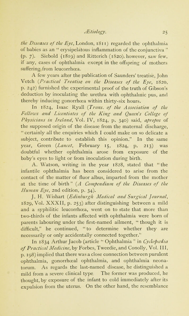 the Diseases of the Eye, London, 1811) regarded the ophthalmia of babies as an erysipelatous inflammation of the conjunctiva (p. 7). Siebold (1819) and Ritterich (1820), however, saw few, if any, cases of ophthalmia except in the offspring of mothers suffering from leucorrhcea. A few years after the publication of Saunders' treatise, John Vetch {Practical Treatise on the Diseases of the Eye, 1820, p. 242) furnished the experimental proof of the truth of Gibson's deduction by inoculating the urethra with ophthalmic pus, and thereby inducing gonorrhoea within thirty-six hours. In 1824, Isaac Ryall (Trans, of the Association of the Fellows and Licentiates of the King and Queen's College of Physicians in Ireland, Vol. IV, 1824, p. 340) said, apropos of the supposed origin of the disease from the maternal discharge, certainly all the enquiries which I could make on so delicate a subject, contribute to establish this opinion. In the same year, Green (Lancet, February 15, 1824, p. 213) was doubtful whether ophthalmia arose from exposure of the baby's eyes to light or from inoculation during birth. A. Watson, writing in the year 1828, stated that the infantile ophthalmia has been considered to arise from the contact of the matter of fluor albus, imparted from the mother at the time of birth (A Compendium of the Diseases of the Human Eye, 2nd edition, p. 34). J. H. Wishart (Edinburgh Medical and Surgical Journal, 1829, Vol. XXXII, p. 253) after distinguishing between a mild and a syphilitic leucorrhcea, went on to state that more than two-thirds of the infants affected with ophthalmia were born of parents labouring under the first-named ailment, though it is difficult, he continued, to determine whether they are necessarily or only accidentally connected together. In 1834 Arthur Jacob (article Ophthalmia in Cyclopwdia of Practical Medicine, by Forbes, Tweedie, and Conolly, Vol. Ill, p. 198) implied that there was a close connection between purulent ophthalmia, gonorrhceal ophthalmia, and ophthalmia neona- torum. As regards the last-named disease, he distinguished a mild from a severe clinical type. The former was produced, he thought, by exposure of the infant to cold immediately after its expulsion from the uterus. On the other hand, the resemblance