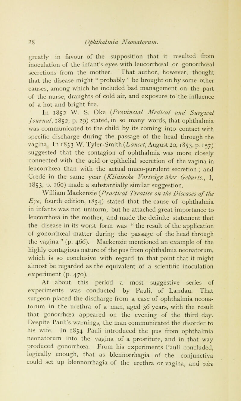 greatly in favour of the supposition that it resulted Irom inoculation of the infant's eyes with leucorrhoeal or gonorrhoea! secretions from the mother. That author, however, thought that the disease might  probably  be brought on by some other causes, among which he included bad management on the part of the nurse, draughts of cold air, and exposure to the influence of a hot and bright fire. In 1852 W. S. Oke {Provincial Medical and Surgical Journal, 1852, p. 29) stated, in so many words, that ophthalmia was communicated to the child by its coming into contact with specific discharge during the passage of the head through the vagina. In 1853 W. Tyler-Smith {Lancet, August 20, 1853, p. 157) suggested that the contagion of ophthalmia was more closely connected with the acid or epithelial secretion of the vagina in leucorrhoea than with the actual muco-purulent secretion ; and Crede in the same year {Klinische Vortrage ilber Geburts., I, 1853, p. 160) made a substantially similar suggestion. William Mackenzie {Practical Treatise on the Diseases of the Eye, fourth edition, 1854) stated that the cause of ophthalmia in infants was not uniform, but he attached great importance to leucorrhcea in the mother, and made the definite statement that the disease in its worst form was  the result of the application of gonorrhoeal matter during the passage of the head through the vagina  (p. 466). Mackenzie mentioned an example of the highly contagious nature of the pus from ophthalmia neonatorum, which is so conclusive with regard to that point that it might almost be regarded as the equivalent of a scientific inoculation experiment (p. 470). At about this period a most suggestive series of experiments was conducted by Pauli, of Landau. That surgeon placed the discharge from a case of ophthalmia neona- torum in the urethra of a man, aged 36 years, with the result that gonorrhoea appeared on the evening of the third day. Despite Pauli's warnings, the man communicated the disorder to his wife. In 1854 Pauli introduced the pus from ophthalmia neonatorum into the vagina of a prostitute, and in that way produced gonorrhoea. From his experiments Pauli concluded, logically enough, that as blennorrhagia of the conjunctiva could set up blennorrhagia of the urethra or vagina, and vice