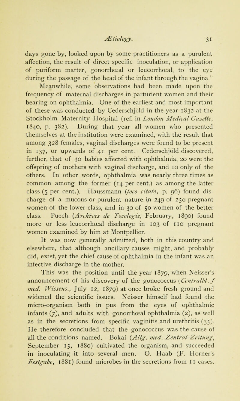 days gone by, looked upon by some practitioners as a purulent affection, the result of direct specific inoculation, or application of puriform matter, gonorrhceal or leucorrhceal, to the eye during the passage of the head of the infant through the vagina. Meanwhile, some observations had been made upon the frequency of maternal discharges in parturient women and their bearing on ophthalmia. One of the earliest and most important of these was conducted by Cederschjuld in the year 1832 at the Stockholm Maternity Hospital (ref. in London Medical Gazette, 1840, p. 382). During that year all women who presented themselves at the institution were examined, with the result that among 328 females, vaginal discharges were found to be present in 137, or upwards of 41 per cent. Cederschjold discovered, further, that of 30 babies affected with ophthalmia, 20 were the offspring of mothers with vaginal discharge, and 10 only of the others. In other words, ophthalmia was nearly three times as common among the former (14 per cent.) as among the latter class (5 per cent.). Haussmann {loco citato, p. 96) found dis- charge of a mucous or purulent nature in 249 of 250 pregnant women of the lower class, and in 30 of 50 women of the better class. Puech {Archives de Tocologie, February, 1890) found more or less leucorrhceal discharge in 103 of 110 pregnant women examined by him at Montpellier. It was now generally admitted, both in this country and elsewhere, that although ancillary causes might, and probably did, exist, yet the chief cause of ophthalmia in the infant was an infective discharge in the mother. This was the position until the year 1879, when Neisser's announcement of his discovery of the gonococcus (Centralbl. f vied. Wissens., July 12, 1879) at once broke fresh ground and widened the scientific issues. Neisser himself had found the micro-organism both in pus from the eyes of ophthalmic infants (7), and adults with gonorrhceal ophthalmia (2), as well as in the secretions from specific vaginitis and urethritis (35). He therefore concluded that the gonococcus was the cause of all the conditions named. Bokai (Allg. med. Zentral-Zeitung, September 15, 1880) cultivated the organism, and succeeded in inoculating it into several men. O. Haab (F. Horner's Festgabe, 1881) found microbes in the secretions from 11 cases.