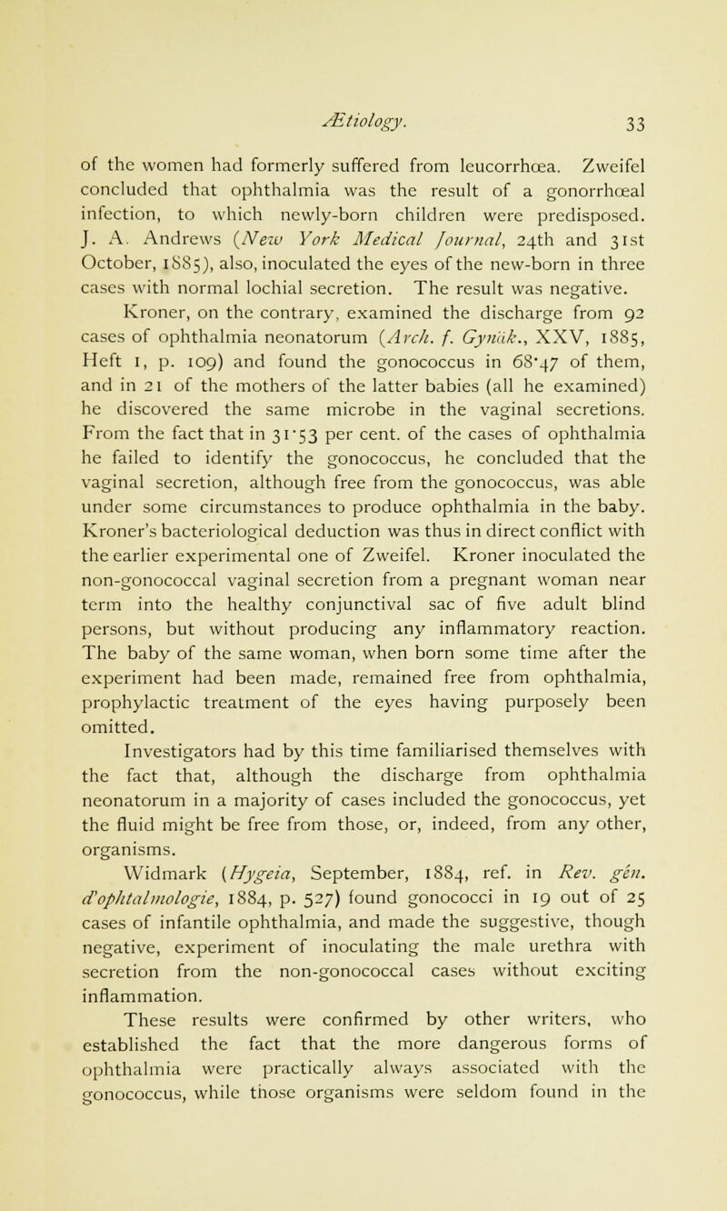 of the women had formerly suffered from leucorrhoea. Zweifel concluded that ophthalmia was the result of a gonorrhoeal infection, to which newly-born children were predisposed. J. A. Andrews {New York Medical Journal, 24th and 31st October, 1SS5), also, inoculated the eyes of the new-born in three cases with normal lochial secretion. The result was negative. Kroner, on the contrary, examined the discharge from 92 cases of ophthalmia neonatorum {Arch. f. Gyriak., XXV, 1885, Heft I, p. 109) and found the gonococcus in 68*47 of them, and in 21 of the mothers of the latter babies (all he examined) he discovered the same microbe in the vaginal secretions. From the fact that in 31'53 per cent, of the cases of ophthalmia he failed to identify the gonococcus, he concluded that the vaginal secretion, although free from the gonococcus, was able under some circumstances to produce ophthalmia in the baby. Kroner's bacteriological deduction was thus in direct conflict with the earlier experimental one of Zweifel. Kroner inoculated the non-gonococcal vaginal secretion from a pregnant woman near term into the healthy conjunctival sac of five adult blind persons, but without producing any inflammatory reaction. The baby of the same woman, when born some time after the experiment had been made, remained free from ophthalmia, prophylactic treatment of the eyes having purposely been omitted. Investigators had by this time familiarised themselves with the fact that, although the discharge from ophthalmia neonatorum in a majority of cases included the gonococcus, yet the fluid might be free from those, or, indeed, from any other, organisms. Widmark {Hygeia, September, 1884, ref. in Rev. gen. d'ophtalmologie, 1884, p. 527) found gonococci in 19 out of 25 cases of infantile ophthalmia, and made the suggestive, though negative, experiment of inoculating the male urethra with secretion from the non-gonococcal cases without exciting inflammation. These results were confirmed by other writers, who established the fact that the more dangerous forms of ophthalmia were practically always associated with the gonococcus, while those organisms were seldom found in the