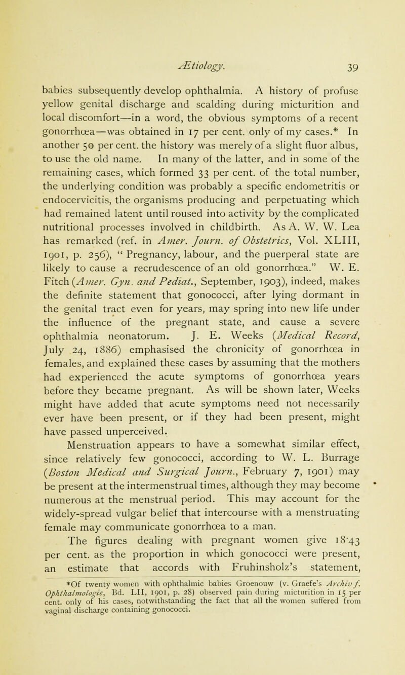 babies subsequently develop ophthalmia. A history of profuse yellow genital discharge and scalding during micturition and local discomfort—in a word, the obvious symptoms of a recent gonorrhoea—was obtained in 17 per cent, only of my cases.* In another 50 percent, the history was merely of a slight fluor albus, to use the old name. In many oi the latter, and in some of the remaining cases, which formed 33 per cent, of the total number, the underlying condition was probably a specific endometritis or endocervicitis, the organisms producing and perpetuating which had remained latent until roused into activity by the complicated nutritional processes involved in childbirth. As A. W. W. Lea has remarked (ref. in Amer. Journ. of Obstetrics, Vol. XLIII, 1901, p. 256),  Pregnancy, labour, and the puerperal state are likely to cause a recrudescence of an old gonorrhoea. W. E. Fitch (Amer. Gyn. and Pediat., September, 1903), indeed, makes the definite statement that gonococci, after lying dormant in the genital tract even for years, may spring into new life under the influence of the pregnant state, and cause a severe ophthalmia neonatorum. J. E. Weeks (Medical Record, July 24, 1886) emphasised the chronicity of gonorrhoea in females, and explained these cases by assuming that the mothers had experienced the acute symptoms of gonorrhoea years before they became pregnant. As will be shown later, Weeks might have added that acute symptoms need not necessarily ever have been present, or if they had been present, might have passed unperceived. Menstruation appears to have a somewhat similar effect, since relatively few gonococci, according to W. L. Burrage (Boston Medical and Surgical Journ., February 7, 1901) may be present at the intermenstrual times, although they may become numerous at the menstrual period. This may account for the widely-spread vulgar belief that intercourse with a menstruating female may communicate gonorrhoea to a man. The figures dealing with pregnant women give i8'43 per cent, as the proportion in which gonococci were present, an estimate that accords with Fruhinsholz's statement, *Of twenty women with ophthalmic babies Groenouw (v. Graefe's Archiv f. Ophthalmologic, Bd. LII, 1901, p. 28) observed pain during micturition in 15 per cent, only of his cases, notwithstanding the fact that all the women suffered from vaginal discharge containing gonococci.