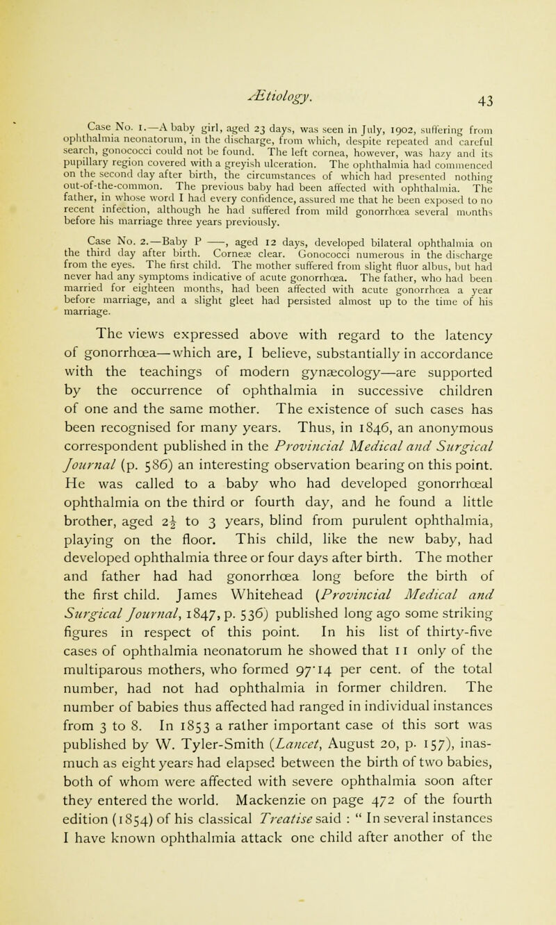 Case No. i.— A baby girl, aged 23 days, was seen in July, 1902, suffering from ophthalmia neonatorum, in the discharge, from which, despite repeated and careful search, gonococci could not be found. The left cornea, however, was hazy and its pupillary region covered with a greyish ulceration. The ophthalmia had commenced on the second clay after birth, the circumstances of which had presented nothing out-of-the-common. The previous baby had been affected with ophthalmia. The father, in whose word I had every confidence, assured me that he been exposed to no recent infection, although he had suffered from mild gonorrhoea several months before his marriage three years previously. Case No. 2.—Baby P , aged 12 days, developed bilateral ophthalmia on the third day after birth. Cornea: clear. Gonococci numerous in the discharge from the eyes. The first child. The mother suffered from slight fluor albus, but had never had any symptoms indicative of acute gonorrhoea. The father, who had been married for eighteen months, had been affected with acute gonorrhoea a year before marriage, and a slight gleet had persisted almost up to the time of his marriage. The views expressed above with regard to the latency of gonorrhoea—which are, I believe, substantially in accordance with the teachings of modern gynecology—are supported by the occurrence of ophthalmia in successive children of one and the same mother. The existence of such cases has been recognised for many years. Thus, in 1846, an anonymous correspondent published in the Provincial Medical and Surgical JourJial (p. 586) an interesting observation bearing on this point. He was called to a baby who had developed gonorrhceal ophthalmia on the third or fourth day, and he found a little brother, aged z\ to 3 years, blind from purulent ophthalmia, playing on the floor. This child, like the new baby, had developed ophthalmia three or four days after birth. The mother and father had had gonorrhoea long before the birth of the first child. James Whitehead (Provincial Medical and Surgical Journal, 1847, p. 536) published long ago some striking figures in respect of this point. In his list of thirty-five cases of ophthalmia neonatorum he showed that 11 only of the multiparous mothers, who formed 97'14 per cent, of the total number, had not had ophthalmia in former children. The number of babies thus affected had ranged in individual instances from 3 to 8. In 1853 a rather important case of this sort was published by W. Tyler-Smith {Lancet, August 20, p. 157), inas- much as eight years had elapsed between the birth of two babies, both of whom were affected with severe ophthalmia soon after they entered the world. Mackenzie on page 472 of the fourth edition (1854) of his classical Treatise said :  In several instances I have known ophthalmia attack one child after another of the