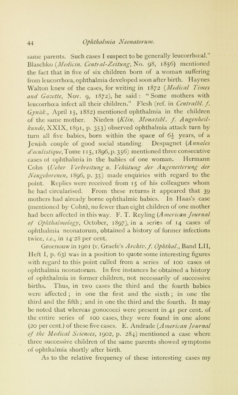 same parents. Such cases I suspect to be generally leucorrhceal. Blaschko (Medicin. Centi al-Zeitung, No. 98, 1856) mentioned the fact that in five of six children born of a woman suffering from leucorrhcea, ophthalmia developed soon after birth. Haynes Walton knew of the cases, for writing in 1872 {Medical Times and Gazette, Nov. 9, 1872), he said: Some mothers with leucorrhcea infect all their children. Flesh (ref. in Centralbl. f. Gynak., April 15, 1882) mentioned ophthalmia in the children of the same mother. Nieden {Klin. Monatsbl. f. Aitgenheil- kunde, XXIX, 1891, p. 353) observed ophthalmia attack turn by turn all five babies, born within the space of 6+ years, of a Jewish couple of good social standing. Despagnet {Annates d'oculistique, Tome 115,1896, p. 356J mentioned three consecutive cases ot ophthalmia in the babies of one woman. Hermann Cohn {i'eber Verbreitungu. Vehiitung der Augeneiterung der Neugeborenen, 1896, p. 35) made enquiries with regard to the point. Replies were received from 1 5 of his colleagues whom he had circularised. From these returns it appeared that 39 mothers had already borne ophthalmic babies. In Haas's case (mentioned by Cohn), no fewer than eight children of one mother had been affected in this way. F. T. Reyling {American Journal of Ophthalmology, October, 1897), in a series of 14 cases of ophthalmia neonatorum, obtained a history of former infections twice, i.e., in 14^28 per cent. Groenouwin 1901 (v. Graefe's Archiv.f. Ophthal., Band LII, Heft I, p. 63) was in a position to quote some interesting figures with regard to this point culled from a series of 100 cases ol ophthalmia neonatorum. In five instances he obtained a history of ophthalmia in former children, not necessarily of successive births. Thus, in two cases the third and the fourth babies were affected ; in one the first and the sixth ; in one the third and the fifth ; and in one the third and the fourth. It may be noted that whereas gonococci were present in 41 per cent, of the entire series of 100 cases, they were found in one alone (20 per cent.) of these five cases. F. Andrade {American Journal of the Medical Sciences, 1902, p. 284) mentioned a case where three successive children of the same parents showed symptoms of ophthalmia shortly after birth. As to the relative frequency of these interesting cases my