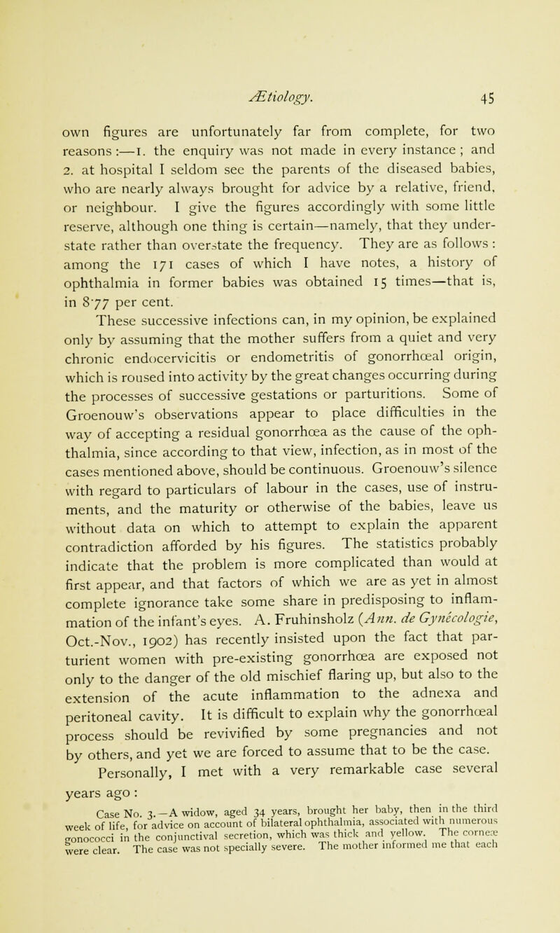 own figures are unfortunately far from complete, for two reasons:—I. the enquiry was not made in every instance ; and 2. at hospital I seldom see the parents of the diseased babies, who are nearly always brought for advice by a relative, friend, or neighbour. I give the figures accordingly with some little reserve, although one thing is certain—namely, that they under- state rather than overstate the frequency. They are as follows : among the 171 cases of which I have notes, a history of ophthalmia in former babies was obtained 15 times—that is, in 877 per cent. These successive infections can, in my opinion, be explained only by assuming that the mother suffers from a quiet and very chronic endocervicitis or endometritis of gonorrhceal origin, which is roused into activity by the great changes occurring during the processes of successive gestations or parturitions. Some of Groenouw's observations appear to place difficulties in the way of accepting a residual gonorrhoea as the cause of the oph- thalmia, since according to that view, infection, as in most of the cases mentioned above, should be continuous. Groenouw's silence with regard to particulars of labour in the cases, use of instru- ments, and the maturity or otherwise of the babies, leave us without data on which to attempt to explain the apparent contradiction afforded by his figures. The statistics probably indicate that the problem is more complicated than would at first appear, and that factors of which we are as yet in almost complete ignorance take some share in predisposing to inflam- mation of the infant's eyes. A. Fruhinsholz {Ann. de Gynecologie, Oct.-Nov., 1902) has recently insisted upon the fact that par- turient women with pre-existing gonorrhoea are exposed not only to the danger of the old mischief flaring up, but also to the extension of the acute inflammation to the adnexa and peritoneal cavity. It is difficult to explain why the gonorrhceal process should be revivified by some pregnancies and not by others, and yet we are forced to assume that to be the case. Personally, I met with a very remarkable case several years ago : Case No X -A widow, aged 34 years, brought her baby, then in the third week of life for advice on account of bilateral ophthalmia, associated with numerous conococci in the conjunctival secretion, which was thick and yellow The cnrnra were clear The case was not specially severe. The mother informed me that each