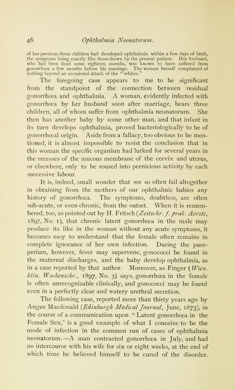 of her previous three children had developed ophthalmia within a few days of birth, the symptoms being exactly like those shown by the present patient. Her husband, who had been dead some eighteen months, was known to have suffered from gonorrhcea a few months before his marriage. The woman herself complained of nothing beyond an occasional attack of the whites. The foregoing case appears to me to be significant from the standpoint of the connection between residual gonorrhcea and ophthalmia. A woman, evidently infected with gonorrhcea by her husband soon after marriage, bears three children, all of whom suffer from ophthalmia neonatorum. She then has another baby by some other man, and that infant in its turn develops ophthalmia, proved bacteriologically to be of gonorrhceal origin. Aside from a fallacy, too obvious to be men- tioned, it is almost impossible to resist the conclusion that in this woman the specific organism had lurked for several years in the recesses of the mucous membrane of the cervix and uterus, or elsewhere, only to be roused into pernicious activity by each successive labour. It is, indeed, small wonder that we so often fail altogether in obtaining from the mothers of our ophthalmic babies any history of gonorrhcea. The symptoms, doubtless, are often sub-acute, or even chronic, from the outset. When it is remem- bered, too, as pointed out by H. Fritsch (Zeitschr. f. prak. Aerste, 1897, No. 1), that chronic latent gonorrhcea in the male may produce its like in the woman without any acute symptoms, it becomes easy to understand that the female often remains in complete ignorance of her own infection. During the puer- perium, however, fever may supervene, gonococci be found in the maternal discharges, and the baby develop ophthalmia, as in a case reported by that author. Moreover, as Finger ( Wien. klin, Wochenschr., 1897, No. 3) says, gonorrhoea in the female is often unrecognizable clinically, and gonococci may be found even in a perfectly clear and watery urethral secretion. The following case, reported more than thirty years ago by Angus Macdonald {Edinburgh Medical Journal, June, 1873), in the course of a communication upon  Latent gonorrhcea in the Female Sex,'' is a good example of what I conceive to be the mode of infection in the common run of cases of ophthalmia neonatorum.—A man contracted gonorrhcea in July, and had no intercourse with his wife for six or eight weeks, at the end of which time he believed himself to be cured of the disorder.