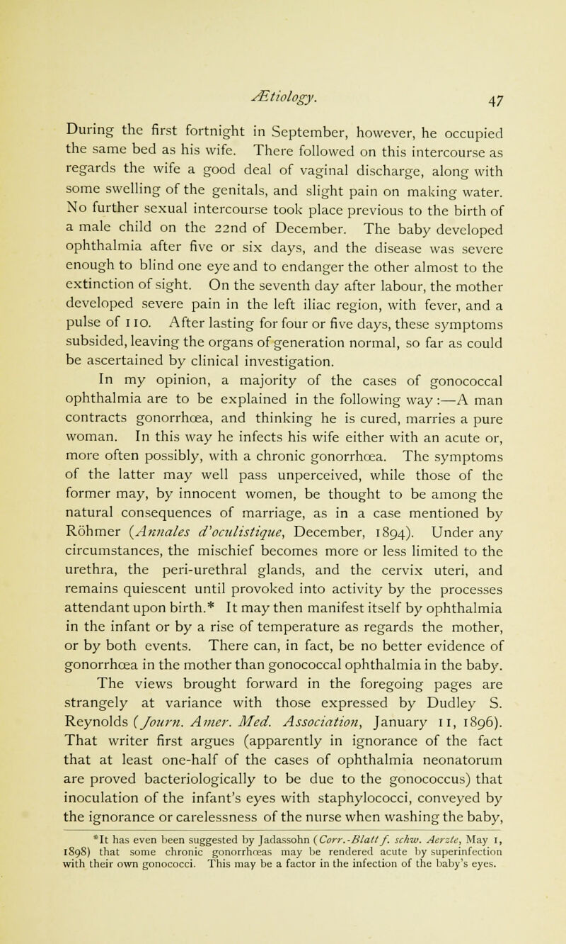 During the first fortnight in September, however, he occupied the same bed as his wife. There followed on this intercourse as regards the wife a good deal of vaginal discharge, along with some swelling of the genitals, and slight pain on making water. No further sexual intercourse took place previous to the birth of a male child on the 22nd of December. The baby developed ophthalmia after five or six days, and the disease was severe enough to blind one eye and to endanger the other almost to the extinction of sight. On the seventh day after labour, the mother developed severe pain in the left iliac region, with fever, and a pulse of 110. After lasting for four or five days, these symptoms subsided, leaving the organs of generation normal, so far as could be ascertained by clinical investigation. In my opinion, a majority of the cases of gonococcal ophthalmia are to be explained in the following way:—A man contracts gonorrhoea, and thinking he is cured, marries a pure woman. In this way he infects his wife either with an acute or, more often possibly, with a chronic gonorrhoea. The symptoms of the latter may well pass unperceived, while those of the former may, by innocent women, be thought to be among the natural consequences of marriage, as in a case mentioned by Rohmer (Annates d'oculistiqne, December, 1894). Under any circumstances, the mischief becomes more or less limited to the urethra, the peri-urethral glands, and the cervix uteri, and remains quiescent until provoked into activity by the processes attendant upon birth.* It may then manifest itself by ophthalmia in the infant or by a rise of temperature as regards the mother, or by both events. There can, in fact, be no better evidence of gonorrhoea in the mother than gonococcal ophthalmia in the baby. The views brought forward in the foregoing pages are strangely at variance with those expressed by Dudley S. Reynolds (Jonm. Amer. Med. Association, January 11, 1896). That writer first argues (apparently in ignorance of the fact that at least one-half of the cases of ophthalmia neonatorum are proved bacteriologically to be due to the gonococcus) that inoculation of the infant's eyes with staphylococci, conveyed by the ignorance or carelessness of the nurse when washing the baby, *It has even been suggested by Jadassohn (Corr.-Blatt f. schw. Aerzte, May I, 1S9S) that some chronic gonorrhoeas may be rendered acute by superinfection with their own gonococci. This may be a factor in the infection of the baby's eyes.