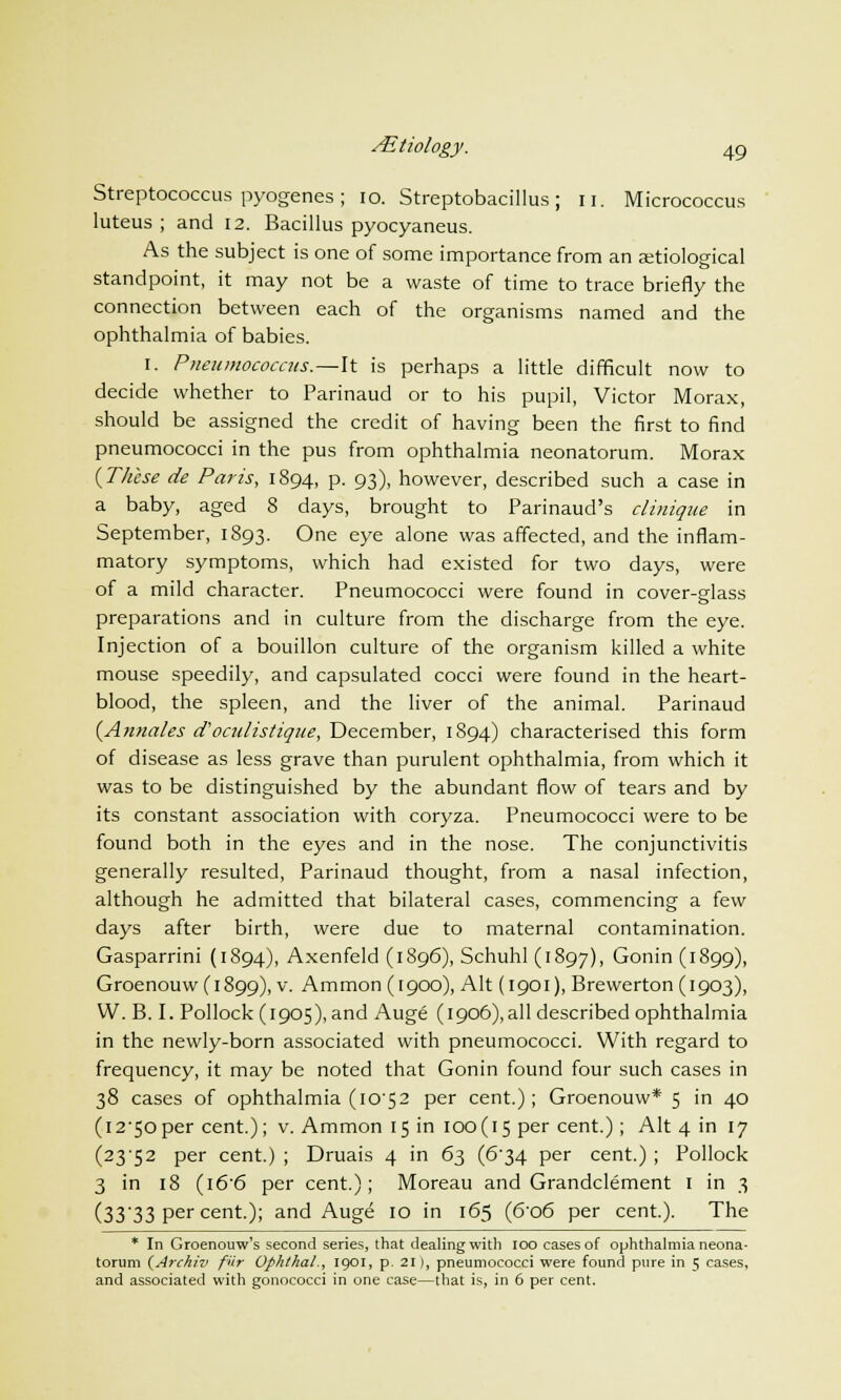 Streptococcus pyogenes ; 10. Streptobacillus ; u. Micrococcus luteus ; and 12. Bacillus pyocyaneus. As the subject is one of some importance from an aetiological standpoint, it may not be a waste of time to trace briefly the connection between each of the organisms named and the ophthalmia of babies. 1. Pneumococcus.—It is perhaps a little difficult now to decide whether to Parinaud or to his pupil, Victor Morax, should be assigned the credit of having been the first to find pneumococci in the pus from ophthalmia neonatorum. Morax {These de Paris, 1894, p. 93), however, described such a case in a baby, aged 8 days, brought to Parinaud's clinique in September, 1893. One eye alone was affected, and the inflam- matory symptoms, which had existed for two days, were of a mild character. Pneumococci were found in cover-Hass preparations and in culture from the discharge from the eye. Injection of a bouillon culture of the organism killed a white mouse speedily, and capsulated cocci were found in the heart- blood, the spleen, and the liver of the animal. Parinaud (Annales d'oculistique, December, 1894) characterised this form of disease as less grave than purulent ophthalmia, from which it was to be distinguished by the abundant flow of tears and by its constant association with coryza. Pneumococci were to be found both in the eyes and in the nose. The conjunctivitis generally resulted, Parinaud thought, from a nasal infection, although he admitted that bilateral cases, commencing a few days after birth, were due to maternal contamination. Gasparrini (1894), Axenfeld (1896), Schuhl (1897), Gonin (1899), Groenouw(i899), v. Ammon (1900), Alt (1901), Brewerton (1903), W. B. I. Pollock (1905), and Auge (1906),all described ophthalmia in the newly-born associated with pneumococci. With regard to frequency, it may be noted that Gonin found four such cases in 38 cases of ophthalmia (1C52 per cent.); Groenouw* 5 in 40 (i2'5oper cent); v. Ammon 15 in 100(15 per cent.); Alt 4 in 17 (23-52 per cent.) ; Druais 4 in 63 (6-34 per cent.) ; Pollock 3 in 18 (i6'6 per cent.); Moreau and Grandclement 1 in 3 (33'33 per cent.); and Auge 10 in 165 (6'o6 per cent). The * In Groenouw's second series, that dealing with 100 cases of ophthalmia neona- torum (Archiv fur Ophthal., 1901, p. 21), pneumococci were found pure in 5 cases, and associated with gonococci in one case—that is, in 6 per cent.