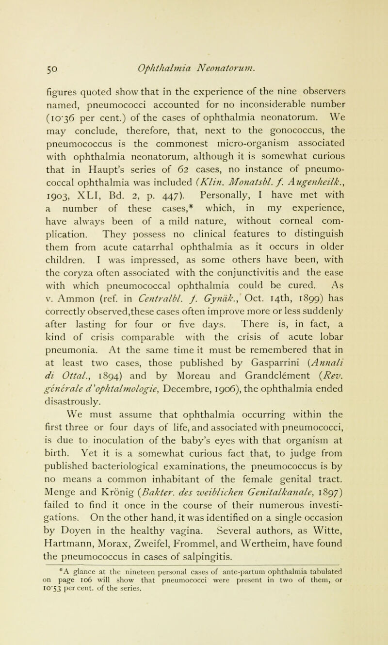 figures quoted show that in the experience of the nine observers named, pneumococci accounted for no inconsiderable number (1C36 per cent.) of the cases of ophthalmia neonatorum. We may conclude, therefore, that, next to the gonococcus, the pneumococcus is the commonest micro-organism associated with ophthalmia neonatorum, although it is somewhat curious that in Haupt's series of 62 cases, no instance of pneumo- coccal ophthalmia was included (Klin. Monatsbl. f. Augenheilk., 1903, XLI, Bd. 2, p. 447). Personally, I have met with a number of these cases,* which, in my experience, have always been of a mild nature, without corneal com- plication. They possess no clinical features to distinguish them from acute catarrhal ophthalmia as it occurs in older children. I was impressed, as some others have been, with the coryza often associated with the conjunctivitis and the ease with which pneumococcal ophthalmia could be cured. As v. Ammon (ref. in Centralbl. J. Gynalc, Oct. 14th, 1899) has correctly observed,these cases often improve more or less suddenly after lasting for four or five days. There is, in fact, a kind of crisis comparable with the crisis of acute lobar pneumonia. At the same time it must be remembered that in at least two cases, those published by Gasparrini (AnnaIt di Ottal., 1894) and by Moreau and Grandclement (Rev. generate d'op/italmologie, Decembre, 1906), the ophthalmia ended disastrously. We must assume that ophthalmia occurring within the first three or four days of life, and associated with pneumococci, is due to inoculation of the baby's eyes with that organism at birth. Yet it is a somewhat curious fact that, to judge from published bacteriological examinations, the pneumococcus is by no means a common inhabitant of the female genital tract. Menge and Kronig (Bakter. des weiblichen Genitalkanate, 1897) failed to find it once in the course of their numerous investi- gations. On the other hand, it was identified on a single occasion by Doyen in the healthy vagina. Several authors, as Witte, Hartmann, Morax, Zweifel, Frommel, and Wertheim, have found the pneumococcus in cases of salpingitis. *A glance at the nineteen personal cases of ante-partum ophthalmia tabulated on page 106 will show that pneumococci were present in two of them, or io'53 Per cent, of the series.