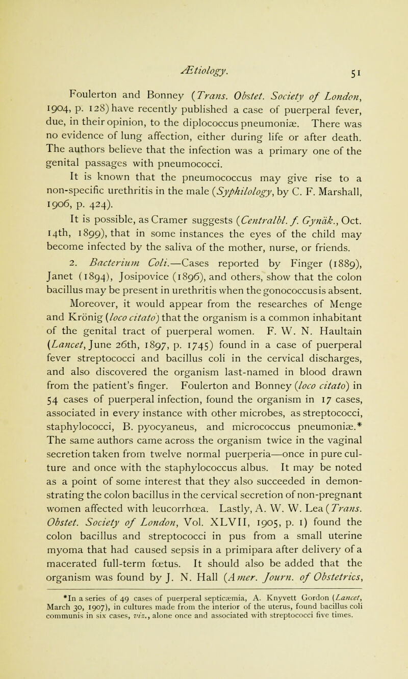 Foulerton and Bonney (Trans. Obstet. Society of London, 1904, p. 128) have recently published a case of puerperal fever, due, in their opinion, to the diplococcus pneumoniae. There was no evidence of lung affection, either during life or after death. The authors believe that the infection was a primary one of the genital passages with pneumococci. It is known that the pneumococcus may give rise to a non-specific urethritis in the male {Syphilology, by C. F. Marshall, 1906, p. 424). It is possible, as Cramer suggests {Centralbl.f. Gyndk., Oct. 14th, 1899), that in some instances the eyes of the child may become infected by the saliva of the mother, nurse, or friends. 2. Bacterium Coli.—Cases reported by Finger (1889), Janet (1894), Josipovice (1896), and others, show that the colon bacillus may be present in urethritis when thegonococcusis absent. Moreover, it would appear from the researches of Menge and Kronig {loco citato) that the organism is a common inhabitant of the genital tract of puerperal women. F. W. N. Haultain {Lancet, June 26th, 1897, p. 1745) found in a case of puerperal fever streptococci and bacillus coli in the cervical discharges, and also discovered the organism last-named in blood drawn from the patient's finger. Foulerton and Bonney {loco citato) in 54 cases of puerperal infection, found the organism in 17 cases, associated in every instance with other microbes, as streptococci, staphylococci, B. pyocyaneus, and micrococcus pneumoniae.* The same authors came across the organism twice in the vaginal secretion taken from twelve normal puerperia—once in pure cul- ture and once with the staphylococcus albus. It may be noted as a point of some interest that they also succeeded in demon- strating the colon bacillus in the cervical secretion of non-pregnant women affected with leucorrhoea. Lastly, A. W. W. \^&&{Trans. Obstet. Society of London, Vol. XLVII, 1905, p. 1) found the colon bacillus and streptococci in pus from a small uterine myoma that had caused sepsis in a primipara after delivery of a macerated full-term fcetus. It should also be added that the organism was found by J. N. Hall (Amer. Journ. of Obstetrics, *In a series of 49 cases of puerperal septicaemia, A. Knyvett Gordon {Lancet, March 30, 1907), in cultures made from the interior of the uterus, found bacillus coli communis in six cases, viz., alone once and associated with streptococci five times.