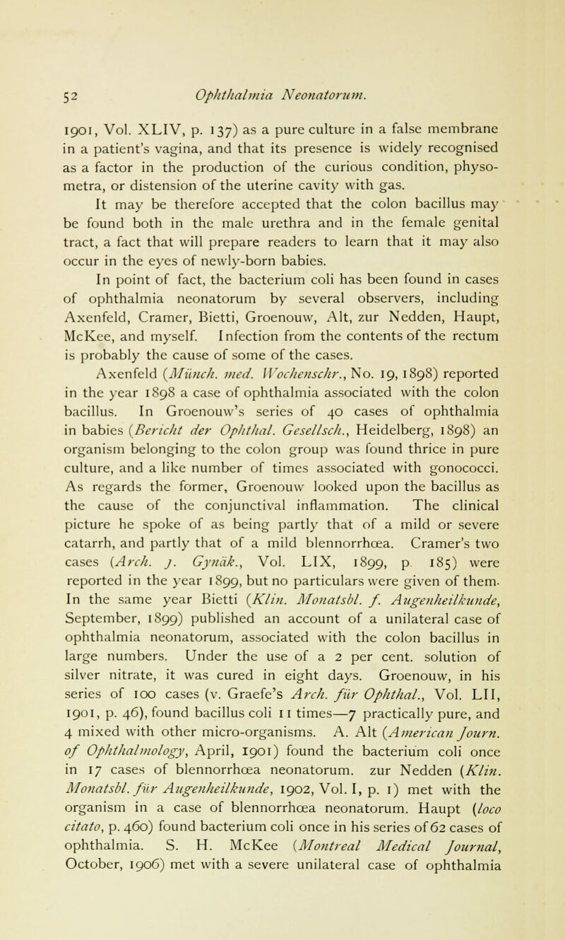 1901, Vol. XLIV, p. 137) as a pure culture in a false membrane in a patient's vagina, and that its presence is widely recognised as a factor in the production of the curious condition, physo- metra, or distension of the uterine cavity with gas. It may be therefore accepted that the colon bacillus ma)' be found both in the male urethra and in the female genital tract, a fact that will prepare readers to learn that it may also occur in the eyes of newly-born babies. In point of fact, the bacterium coli has been found in cases of ophthalmia neonatorum by several observers, including Axenfeld, Cramer, Bietti, Groenouw, Alt, zur Nedden, Haupt, McKee, and myself. Infection from the contents of the rectum is probably the cause of some of the cases. Axenfeld {Munch, med. WochenscJir., No. 19, 1898) reported in the year 1898 a case of ophthalmia associated with the colon bacillus. In Groenouw's series of 40 cases of ophthalmia in babies (Bericht der Ophthal. Gesellsch., Heidelberg, 1898) an organism belonging to the colon group was found thrice in pure culture, and a like number of times associated with gonococci. As regards the former, Groenouw looked upon the bacillus as the cause of the conjunctival inflammation. The clinical picture he spoke of as being partly that of a mild or severe catarrh, and partly that of a mild blennorrhcea. Cramer's two cases {Arch. j. Gynak., Vol. LIX, 1899, p. 185) were reported in the year 1899, but no particulars were given of them- In the same year Bietti {Klin. Monatsbl. f. Augenheilkunde, September, 1899) published an account of a unilateral case of ophthalmia neonatorum, associated with the colon bacillus in large numbers. Under the use of a 2 per cent, solution of silver nitrate, it was cured in eight days. Groenouw, in his series of 100 cases (v. Graefe's Arch, fur Ophthal., Vol. LI I, 1901, p. 46), found bacillus coli 11 times—7 practically pure, and 4 mixed with other micro-organisms. A. Alt {American Journ. of Ophthalmology, April, 1901) found the bacterium coli once in 17 cases of blennorrhcea neonatorum, zur Nedden {Klin. Monatsbl. fur Augenheilkunde, 1902, Vol. I, p. 1) met with the organism in a case of blennorrhcea neonatorum. Haupt {loco citato, p. 460) found bacterium coli once in his series of 62 cases of ophthalmia. S. H. McKee {Montreal Medical Journal, October, 1906) met with a severe unilateral case of ophthalmia