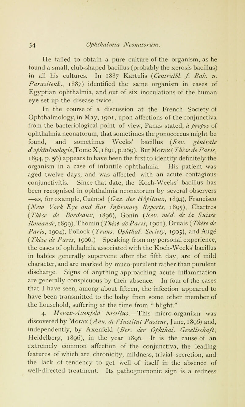 He failed to obtain a pure culture of the organism, as he found a small, club-shaped bacillus (probably the xerosis bacillus) in all his cultures. In 1887 Kartulis {Centralbl. f. Bale. it. Parasitenk., 1887) identified the same organism in cases of Egyptian ophthalmia, and out of six inoculations of the human eye set up the disease twice. In the course of a discussion at the French Society of Ophthalmology, in May, 1901, upon affections of the conjunctiva from the bacteriological point of view, Panas stated, a propos of ophthalmia neonatorum, that sometimes the gonococcus might be found, and sometimes Weeks' bacillus {Rev. generate aophtahnologie,Tome X, 1891, p.269). But Morax ( These de Paris, 1894, p. 56) appears to have been the first to identify definitely the organism in a case of infantile ophthalmia. His patient was aged twelve days, and was affected with an acute contagious conjunctivitis. Since that date, the Koch-Weeks' bacillus has been recognised in ophthalmia neonatorum by several observers —as, for example, Cuenod {Gas. des Hupitaux, 1894), Francisco {New York Eye and Ear Infirmary Reports, 1895), Chartres {These de Bordeaux, 1896), Gonin {Rev. med. de la Suisse Romande, 1899), Thomin {These de Paris, 1901), Druais (These de Paris, 1904), Pollock {Trans. Ophtlial. Society, 1905), and Auge {These de Paris, 1906.) Speaking from my personal experience, the cases of ophthalmia associated with the Koch-Weeks' bacillus in babies generally supervene after the fifth day, are of mild character, and are marked by muco-purulent rather than purulent discharge. Signs of anything approaching acute inflammation are generally conspicuous by their absence. In four of the cases that I have seen, among about fifteen, the infection appeared to have been transmitted to the baby from some other member of the household, suffering at the time from blight. 4. Morax-Axen/eld bacillus.—This micro-organism was discovered by Morax {Ann. de llnstitut Pasteur, June, 1896) and, independently, by Axenfeld {Ber. der Ophthal. Gesellschaft, Heidelberg, 1896), in the year 1896. It is the cause of an extremely common affection of the conjunctiva, the leading features of which are chronicity, mildness, trivial secretion, and the lack of tendency to get well of itself in the absence of well-directed treatment. Its pathognomonic sign is a redness