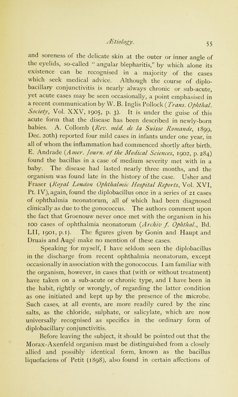 ^Etiology, c c and soreness of the delicate skin at the outer or inner angle of the eyelids, so-called  angular blepharitis, by which alone its existence can be recognised in a majority of the cases which seek medical advice. Although the course of diplo- bacillary conjunctivitis is nearly always chronic or sub-acute, yet acute cases may be seen occasionally, a point emphasised in a recent communication by VV. B. Inglis Pollock (Trans. Ophthal. Society, Vol. XXV, 1905, p. 3). It is under the guise of this acute form that the disease has been described in newly-born babies. A. Collomb (Rev. med. de la Suisse Romande, 1899, Dec. 20th) reported four mild cases in infants under one year, in all of whom the inflammation had commenced shortly after birth. E. Andrade (Amer. Journ. of the Medical Sciences, 1902, p. 284) found the bacillus in a case of medium severity met with in a baby. The disease had lasted nearly three months, and the organism was found late in the history of the case. Usher and Fraser (Royal London Ophthalmic Hospital Reports, Vol. XVI, Pt. IV), again, found the diplobacillus once in a series of 21 cases of ophthalmia neonatorum, all of which had been diagnosed clinically as due to the gonococcus. The authors comment upon the fact that Groenouw never once met with the organism in his 100 cases of ophthalmia neonatorum (Archiv f. Ophthal., Bd. LII, 1901, p.1). The figures given by Gonin and Haupt and Druais and Auge make no mention of these cases. Speaking for myself, I have seldom seen the diplobacillus in the discharge from recent ophthalmia neonatorum, except occasionally in association with the gonococcus. I am familiar with the organism, however, in cases that (with or without treatment) have taken on a sub-acute or chronic type, and I have been in the habit, rightly or wrongly, of regarding the latter condition as one initiated and kept up by the presence of the microbe. Such cases, at all events, are more readily cured by the zinc salts, as the chloride, sulphate, or salicylate, which arc now universally recognised as specifics in the ordinary form of diplobacillary conjunctivitis. Before leaving the subject, it should be pointed out that the Morax-Axenfeld organism must be distinguished from a closely allied and possibly identical form, known as the bacillus liquefaciens of Petit (1S98), also found in certain affections of