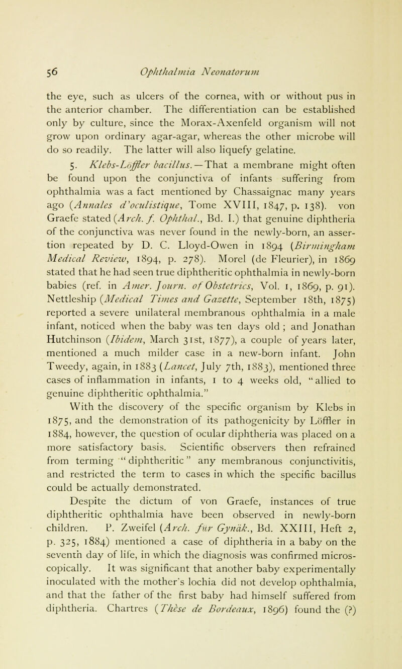 the eye, such as ulcers of the cornea, with or without pus in the anterior chamber. The differentiation can be established only by culture, since the Morax-Axenfeld organism will not grow upon ordinary agar-agar, whereas the other microbe will do so readily. The latter will also liquefy gelatine. 5. Klebs-Lhffler bacillus.—That a membrane might often be found upon the conjunctiva of infants suffering from ophthalmia was a fact mentioned by Chassaignac many years ago [Annates d'oculistique, Tome XVIII, 1847, p. 138). von Graefe stated {Arch. f. Ophthal., Bd. I.) that genuine diphtheria of the conjunctiva was never found in the newly-born, an asser- tion repeated by D. C. Lloyd-Owen in 1894 (Birmingham Medical Review, 1894, P- 27$)- Morel (de Fleurier), in 1869 stated that he had seen true diphtheritic ophthalmia in newly-born babies (ref. in Amer. Journ. of Obstetrics, Vol. 1, 1869, p. 91). Nettleship (Medical Times and Gazette, September 18th, 1875) reported a severe unilateral membranous ophthalmia in a male infant, noticed when the baby was ten days old ; and Jonathan Hutchinson (Ibidem, March 31st, 1877), a couple of years later, mentioned a much milder case in a new-born infant. John Tweedy, again, in 1883 (Lancet, July 7th, 1883), mentioned three cases of inflammation in infants, 1 to 4 weeks old, allied to genuine diphtheritic ophthalmia. With the discovery of the specific organism by Klebs in 1875, and the demonstration of its pathogenicity by Loffler in 1884, however, the question of ocular diphtheria was placed on a more satisfactory basis. Scientific observers then refrained from terming  diphtheritic any membranous conjunctivitis, and restricted the term to cases in which the specific bacillus could be actually demonstrated. Despite the dictum of von Graefe, instances of true diphtheritic ophthalmia have been observed in newly-born children. P. Zweifel (Arch, fur Gynak., Bd. XXIII, Heft 2, p. 325, 1884) mentioned a case of diphtheria in a baby on the seventh day of life, in which the diagnosis was confirmed micros- copically. It was significant that another baby experimentally inoculated with the mother's lochia did not develop ophthalmia, and that the father of the first baby had himself suffered from diphtheria. Chartres (These de Bordeaux, 1896) found the (?)
