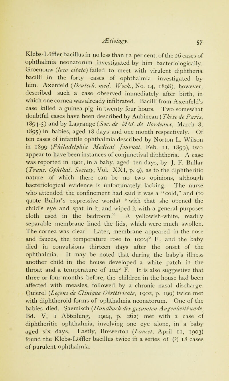 Klebs-Luffler bacillus in no less than 12 per cent, of the 26 cases of ophthalmia neonatorum investigated by him bacteriologically. Groenouw {loco citato) failed to meet with virulent diphtheria bacilli in the forty cases of ophthalmia investigated by him. Axenfeld (Deutsch. med. Woch., No. 14, 1898), however, described such a case observed immediately after birth, in which one cornea was already infiltrated. Bacilli from Axenfeld's case killed a guinea-pig in twenty-four hours. Two somewhat doubtful cases have been described by Aubineau (These de Paris, 1894-5) and by Lagrange (Soc. de M6d.de Bordeaux, March 8, 1895) in babies, aged 18 days and one month respectively. Of ten cases of infantile ophthalmia described by Norton L. Wilson in 1899 {Philadelphia Medical Journal, Feb. 11, 1899), two appear to have been instances of conjunctival diphtheria. A case was reported in 1901, in a baby, aged ten days, by J. F. Bullar {Trans. Ophthal. Society, Vol. XXI, p. 9), as to the diphtheritic nature of which there can be no two opinions, although bacteriological evidence is unfortunately lacking. The nurse who attended the confinement had said it was a cold, and (to quote Bullar's expressive words)  with that she opened the child's eye and spat in it, and wiped it with a general purposes cloth used in the bedroom. A yellowish-white, readily separable membrane lined the lids, which were much swollen. The cornea was clear. Later, membrane appeared in the nose and fauces, the temperature rose to ioo'4° F., and the baby died in convulsions thirteen days after the onset of the ophthalmia. It may be noted that during the baby's illness another child in the house developed a white patch in the throat and a temperature of 1040 F. It is also suggestive that three or four months before, the children in the house had been affected with measles, followed by a chronic nasal discharge. Quierel {Lecons de Clinique Obstetricale, 1902, p. 199) twice met with diphtheroid forms of ophthalmia neonatorum. One of the babies died. Saemisch {Handbuch dergesamten Aiigenheilkunde, Bd. V, 1 Abteilung, 1904, p. 262) met with a case of diphtheritic ophthalmia, involving one eye alone, in a baby aged six days. Lastly, Brewerton {Lancet, April 11, 1903) found the Klebs-Loffler bacillus twice in a series of (?) 18 cases of purulent ophthalmia.