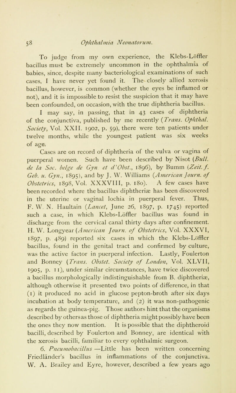 To judge from my own experience, the Klebs-Loffler bacillus must be extremely uncommon in the ophthalmia of babies, since, despite many bacteriological examinations of such cases, I have never yet found it. The closely allied xerosis bacillus, however, is common (whether the eyes be inflamed or not), and it is impossible to resist the suspicion that it may have been confounded, on occasion, with the true diphtheria bacillus. I may say, in passing, that in 43 cases of diphtheria of the conjunctiva, published by me recently (Trans. Ophthal. Society, Vol. XXII. 1902, p. 59), there were ten patients under twelve months, while the youngest patient was six weeks of age. Cases are on record of diphtheria of the vulva or vagina of puerperal women. Such have been described by Nisot {Bull. de la Soc. beige de Gyn et d'Obst., 1896), by Bumm (Zeit. f. Geo. u. Gyn., 1895), and by J. W. Williams {American Journ. of Obstetrics, 1898, Vol. XXXVIII, p. 180). A few cases have been recorded where the bacillus diphtherial has been discovered in the uterine or vaginal lochia in puerperal fever. Thus, F. W. N. Haultain {Lancet, June 26, 1897, p. 1745) reported such a case, in which Klebs-Loffler bacillus was found in discharge from the cervical canal thirty days after confinement. H. W. Longyear {American Joum. of Obstetrics, Vol. XXXVI, l$97> P- 4^9) reported six cases in which the Klebs-Lofflcr bacillus, found in the genital tract and confirmed by culture, was the active factor in puerperal infection. Lastly, Foulerton and Bonney {Trans. Obstet. Society of London, Vol. XLVII, 1905, p. 11), under similar circumstances, have twice discovered a bacillus morphologically indistinguishable from B. diphtherias, although otherwise it presented two points of difference, in that (1) it produced no acid in glucose pepton-broth after six days incubation at body temperature, and (2) it was non-pathogenic as regards the guinea-pig. Those authors hint that the organisms described by othersas those of diphtheria might possibly have been the ones they now mention. It is possible that the diphtheroid bacilli, described by Foulerton and Bonney, are identical with the xerosis bacilli, familiar to every ophthalmic surgeon. 6. Pneumobacillus —Little has been written concerning Friedlander's bacillus in inflammations of the conjunctiva. W. A. Brailey and Eyre, however, described a few years ago