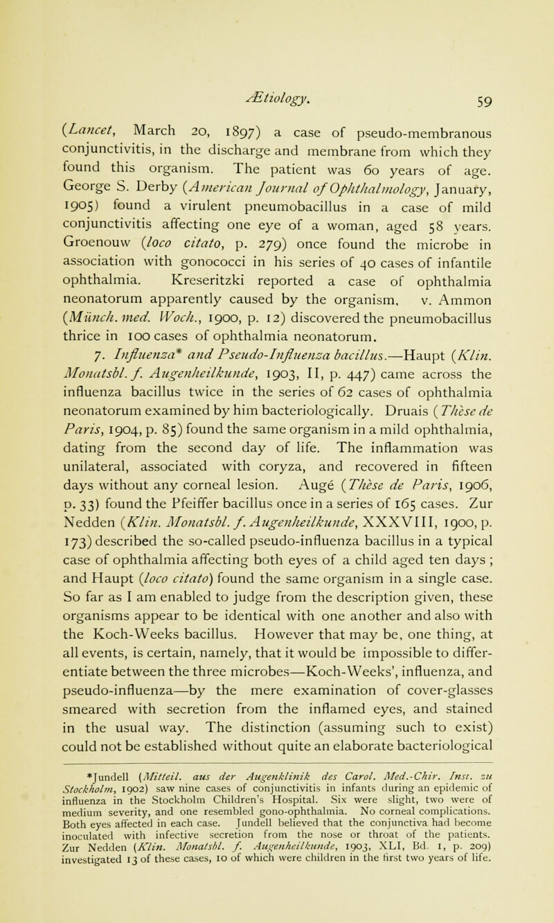 {Lancet, March 20, 1897) a case of pseudo-membranous conjunctivitis, in the discharge and membrane from which they found this organism. The patient was 60 years of age. George S. Derby (American Journal of Ophthalmology, January, 1905) found a virulent pneumobacillus in a case of mild conjunctivitis affecting one eye of a woman, aged 58 years. Groenouw (loco citato, p. 279) once found the microbe in association with gonococci in his series of 40 cases of infantile ophthalmia. Kreseritzki reported a case of ophthalmia neonatorum apparently caused by the organism, v. Ammon (Miinch.med. IVoch., 1900, p. 12) discovered the pneumobacillus thrice in 100 cases of ophthalmia neonatorum. 7. Influenza* and Pseudo-Influenza bacillus.—Haupt (Klin. Monatsbl. f. Augenheilkunde, 1903, II, p. 447) came across the influenza bacillus twice in the series of 62 cases of ophthalmia neonatorum examined by him bacteriologically. Druais ( These de Paris, 1904, p. 85) found the same organism in a mild ophthalmia, dating from the second day of life. The inflammation was unilateral, associated with coryza, and recovered in fifteen days without any corneal lesion. Auge (These de Paris, 1906, p. 33) found the Ffeiffer bacillus once in a series of 165 cases. Zur Nedden (Klin. Monatsbl. f. Augenheilkunde, XXXVIII, 1900, p. 173) described the so-called pseudo-influenza bacillus in a typical case of ophthalmia affecting both eyes of a child aged ten days ; and Haupt (loco citato) found the same organism in a single case. So far as I am enabled to judge from the description given, these organisms appear to be identical with one another and also with the Koch-Weeks bacillus. However that may be, one thing, at all events, is certain, namely, that it would be impossible to differ- entiate between the three microbes—Koch-Weeks', influenza, and pseudo-influenza—by the mere examination of cover-glasses smeared with secretion from the inflamed eyes, and stained in the usual way. The distinction (assuming such to exist) could not be established without quite an elaborate bacteriological *Jundell (Mitteil. am der Augenklinik des Carol. Med.-Chir. Insi. zu Stockholm, 1902) saw nine cases of conjunctivitis in infants during an epidemic of influenza in the Stockholm Children's Hospital. Six were slight, two were of medium severity, and one resembled gono-ophthalmia. No corneal complications. Both eyes affected in each case. Jundell believed that the conjunctiva had become inoculated with infective secretion from the nose or throat of the patients. Zur Nedden {Klin. Monatsbl. f. Autrenheilkunde, 1903, XLI, Bd. I, p. 209) investigated 13 of these cases, 10 of which were children in the first two years of life.