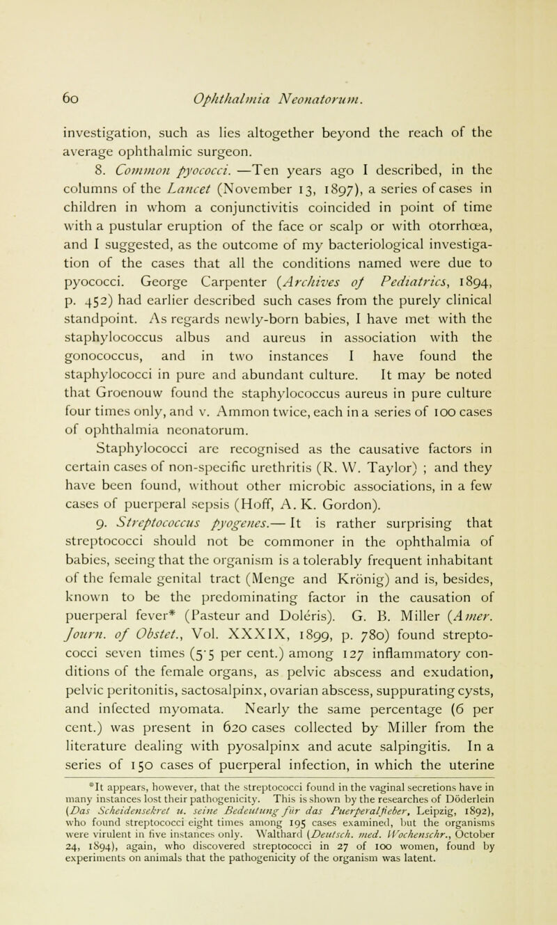 investigation, such as lies altogether beyond the reach of the average ophthalmic surgeon. 8. Common pyococci. —Ten years ago I described, in the columns of the Lancet (November 13, 1897), a series of cases in children in whom a conjunctivitis coincided in point of time with a pustular eruption of the face or scalp or with otorrhcea, and I suggested, as the outcome of my bacteriological investiga- tion of the cases that all the conditions named were due to pyococci. George Carpenter {Archives 0/ Pediatrics, 1894, p. 452) had earlier described such cases from the purely clinical standpoint. As regards newly-born babies, I have met with the staphylococcus albus and aureus in association with the gonococcus, and in two instances I have found the staphylococci in pure and abundant culture. It may be noted that Groenouw found the staphylococcus aureus in pure culture four times only, and v. Ammon twice, each in a series of 100 cases of ophthalmia neonatorum. Staphylococci arc recognised as the causative factors in certain cases of non-specific urethritis (R. W. Taylor) ; and they have been found, without other microbic associations, in a few cases of puerperal sepsis (Hoff, A. K. Gordon). 9. Streptococcus pyogenes.— It is rather surprising that streptococci should not be commoner in the ophthalmia of babies, seeing that the organism is a tolerably frequent inhabitant of the female genital tract (Menge and Kronig) and is, besides, known to be the predominating factor in the causation of puerperal fever* (Pasteur and Doleris). G. B. Miller (Amer. Joum. of Obstet., Vol. XXXIX, 1899, p. 780) found strepto- cocci seven times (5-5 per cent.) among 127 inflammatory con- ditions of the female organs, as pelvic abscess and exudation, pelvic peritonitis, sactosalpinx, ovarian abscess, suppurating cysts, and infected myomata. Nearly the same percentage (6 per cent.) was present in 620 cases collected by Miller from the literature dealing with pyosalpinx and acute salpingitis. In a series of 150 cases of puerperal infection, in which the uterine *It appears, however, that the streptococci found in the vaginal secretions have in many instances lost their pathogenicity. This is shown by the researches of Doderlein (Das Scheidensekret u. seine Bedeulung fur das Puerperaljieber, Leipzig, 1892), who found streptococci eight times among 195 cases examined, but the organisms were virulent in five instances only. Walthard (Deutsch. nied. Wochenschr., October 24, 1894), again, who discovered streptococci in 27 of 100 women, found by experiments on animals that the pathogenicity of the organism was latent.