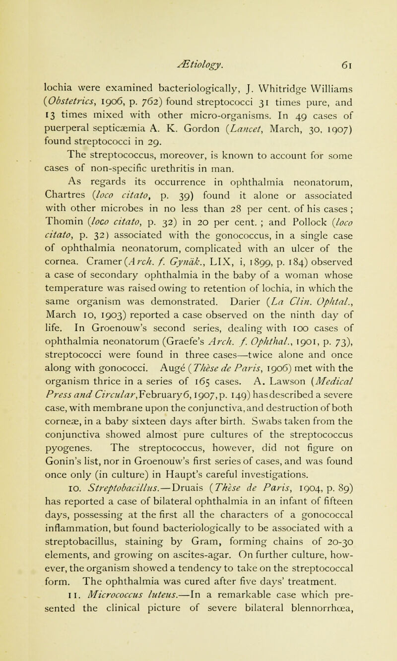 lochia were examined bacteriologically, J. Whitridge Williams {Obstetrics, 1906, p. 762) found streptococci 31 times pure, and 13 times mixed with other micro-organisms. In 49 cases of puerperal septicaemia A. K. Gordon {Lancet, March, 30, 1907) found streptococci in 29. The streptococcus, moreover, is known to account for some cases of non-specific urethritis in man. As regards its occurrence in ophthalmia neonatorum, Chartres {loco citato, p. 39) found it alone or associated with other microbes in no less than 28 per cent, of his cases ; Thomin {loco citato, p. 32) in 20 per cent. ; and Pollock {loco citato, p. 32) associated with the gonococcus, in a single case of ophthalmia neonatorum, complicated with an ulcer of the cornea. Cramer {Arch. f. Gyn'tik., LIX, i, 1899, p. 184) observed a case of secondary ophthalmia in the baby of a woman whose temperature was raised owing to retention of lochia, in which the same organism was demonstrated. Darier {La Clin. Opktal., March 10, 1903) reported a case observed on the ninth day of life. In Groenouw's second series, dealing with 100 cases of ophthalmia neonatorum (Graefe's Arch. f. Ophthal., 1901, p. 7^), streptococci were found in three cases—twice alone and once along with gonococci. Augd {These de Paris, 1906) met with the organism thrice in a series of 165 cases. A. Lawson {Medical Press and Circular,February6,1907,p. 149) hasdescribed a severe case, with membrane upon the conjunctiva, and destruction of both corneas, in a baby sixteen days after birth. Swabs taken from the conjunctiva showed almost pure cultures of the streptococcus pyogenes. The streptococcus, however, did not figure on Gonin's list, nor in Groenouw's first series of cases, and was found once only (in culture) in Haupt's careful investigations. 10. Streptobacillus.—Druais {These de Paris, 1904, p. 89) has reported a case of bilateral ophthalmia in an infant of fifteen days, possessing at the first all the characters of a gonococcal inflammation, but found bacteriologically to be associated with a streptobacillus, staining by Gram, forming chains of 20-30 elements, and growing on ascites-agar. On further culture, how- ever, the organism showed a tendency to take on the streptococcal form. The ophthalmia was cured after five days' treatment. 11. Micrococcus luteus.—In a remarkable case which pre- sented the clinical picture of severe bilateral blennorrhcea,