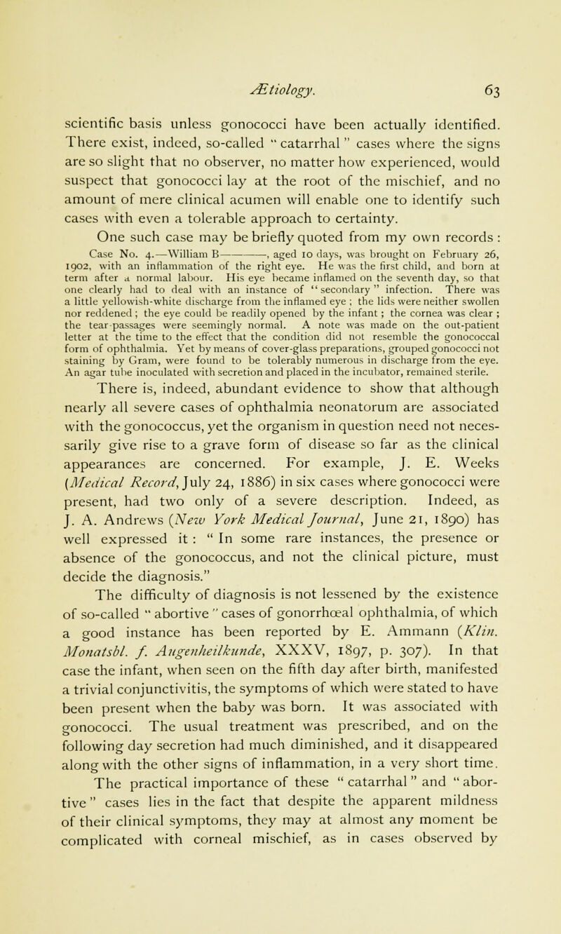 scientific basis unless gonococci have been actually identified. There exist, indeed, so-called  catarrhal  cases where the signs are so slight that no observer, no matter how experienced, would suspect that gonococci lay at the root of the mischief, and no amount of mere clinical acumen will enable one to identify such cases with even a tolerable approach to certainty. One such case may be briefly quoted from my own records : Case No. 4.—William B , aged 10 days, was brought on February 26, 1902, with an inflammation of the right eye. He was the first child, and born at term after a normal labour. His eye became inflamed on the seventh day, so that one clearly had to deal with an instance of secondary infection. There was a little yellowish-white discharge from the inflamed eye ; the lids were neither swollen nor reddened ; the eye could be readily opened by the infant; the cornea was clear ; the tear-passages were seemingly normal. A note was made on the out-patient letter at the time to the effect that the condition did not resemble the gonococcal form of ophthalmia. Yet by means of cover-glass preparations, grouped gonococci not staining by Gram, were found to be tolerably numerous in discharge from the eye. An agar tube inoculated with secretion and placed in the incubator, remained sterile. There is, indeed, abundant evidence to show that although nearly all severe cases of ophthalmia neonatorum are associated with the gonococcus, yet the organism in question need not neces- sarily give rise to a grave form of disease so far as the clinical appearances are concerned. For example, J. E. Weeks (Medical Record, July 24, 1886) in six cases where gonococci were present, had two only of a severe description. Indeed, as J. A. Andrews {New York Medical Journal, June 21, 1890) has well expressed it :  In some rare instances, the presence or absence of the gonococcus, and not the clinical picture, must decide the diagnosis. The difficulty of diagnosis is not lessened by the existence of so-called  abortive  cases of gonorrhceal ophthalmia, of which a good instance has been reported by E. Ammann {Klin. Monatsbl. f. Angenheilknnde, XXXV, 1897, p. 307). In that case the infant, when seen on the fifth day after birth, manifested a trivial conjunctivitis, the symptoms of which were stated to have been present when the baby was born. It was associated with gonococci. The usual treatment was prescribed, and on the following day secretion had much diminished, and it disappeared along with the other signs of inflammation, in a very short time. The practical importance of these  catarrhal  and  abor- tive  cases lies in the fact that despite the apparent mildness of their clinical symptoms, they may at almost any moment be complicated with corneal mischief, as in cases observed by