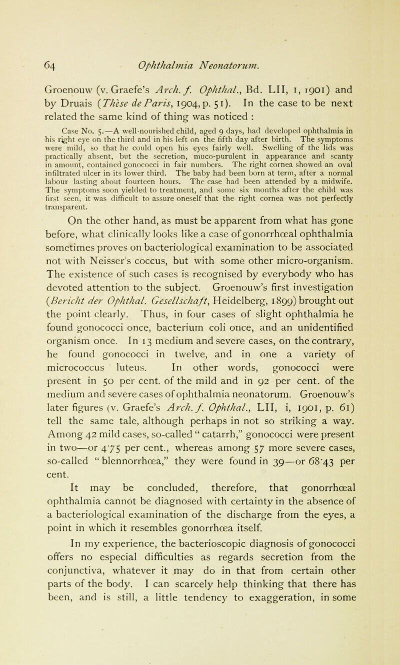 Groenouw (v. Graefe's Arch. f. Ophthal., Bd. LII, 1, 1901) and by Druais {These deParis, 1904, p. 51). In the case to be next related the same kind of thing was noticed : Case No. 5.—A well-nourished child, aged 9 days, had developed ophthalmia in his right eye on the third and in his left on the fifth day after birth. The symptoms were mild, so that he could open his eyes fairly well. Swelling of the lids was practically absent, but the secretion, muco-purulent in appearance and scanty in amount, contained gonococci in fair numbers. The right cornea showed an oval infiltrated ulcer in its lower third. The baby had been born at term, after a normal labour lasting about fourteen hours. The case had been attended by a midwife. The symptoms soon yielded to treatment, and some six months after the child was first seen, it was difficult to assure oneself that the right cornea was not perfectly transparent. On the other hand, as must be apparent from what has gone before, what clinically looks like a case of gonorrhceal ophthalmia sometimes proves on bacteriological examination to be associated not with Neisser's coccus, but with some other micro-organism. The existence of such cases is recognised by everybody who has devoted attention to the subject. Groenouw's first investigation {Bericht der Ophthal. Gesellschaft, Heidelberg, 1899) brought out the point clearly. Thus, in four cases of slight ophthalmia he found gonococci once, bacterium coli once, and an unidentified organism once. In 13 medium and severe cases, on the contrary, he found gonococci in twelve, and in one a variety of micrococcus luteus. In other words, gonococci were present in 50 per cent, of the mild and in 92 per cent, of the medium and severe cases of ophthalmia neonatorum. Groenouw's later figures (v. Graefe's Arch. f. Ophthal., LII, i, 1901, p. 61) tell the same tale, although perhaps in not so striking a way. Among 42 mild cases, so-called  catarrh, gonococci were present in two—or 475 Per cent., whereas among 57 more severe cases, so-called  blennorrhcea, they were found in 39—or 68'43 per cent. It may be concluded, therefore, that gonorrhceal ophthalmia cannot be diagnosed with certainty in the absence of a bacteriological examination of the discharge from the eyes, a point in which it resembles gonorrhoea itself. In my experience, the bacterioscopic diagnosis of gonococci offers no especial difficulties as regards secretion from the conjunctiva, whatever it may do in that from certain other parts of the body. I can scarcely help thinking that there has been, and is still, a little tendency to exaggeration, in some
