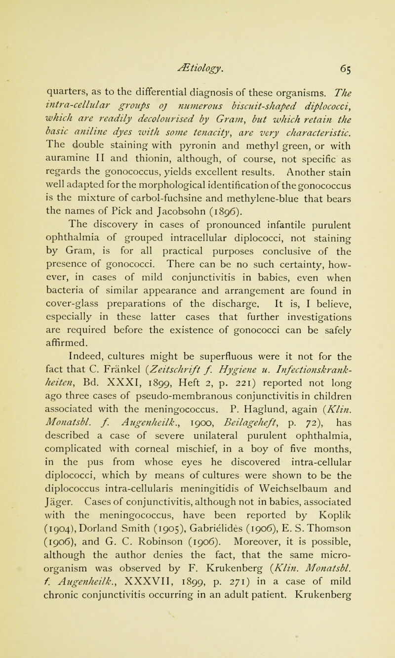 quarters, as to the differential diagnosis of these organisms. The i?itra-cellular groups oj numerous biscuit-shaped diplococci, which are readily decolourised by Gram, but which retain the basic aniline dyes with some tenacity, are very characteristic. The double staining with pyronin and methyl green, or with auramine II and thionin, although, of course, not specific as regards the gonococcus, yields excellent results. Another stain well adapted for the morphological identification of the gonococcus is the mixture of carbol-fuchsine and methylene-blue that bears the names of Pick and Jacobsohn (1896). The discovery in cases of pronounced infantile purulent ophthalmia of grouped intracellular diplococci, not staining by Gram, is for all practical purposes conclusive of the presence of gonococci. There can be no such certainty, how- ever, in cases of mild conjunctivitis in babies, even when bacteria of similar appearance and arrangement are found in cover-glass preparations of the discharge. It is, I believe, especially in these latter cases that further investigations are required before the existence of gonococci can be safely affirmed. Indeed, cultures might be superfluous were it not for the fact that C. Frankel (Zeitschrift f. Hygiene u. Infectionskrank- heiten, Bd. XXXI, 1899, Heft 2, p. 221) reported not long ago three cases of pseudo-membranous conjunctivitis in children associated with the meningococcus. P. Haglund, again {Klin. Monatsbl. f. Augenheilk., 1900, Beilageheft, p. 72), has described a case of severe unilateral purulent ophthalmia, complicated with corneal mischief, in a boy of five months, in the pus from whose eyes he discovered intra-cellular diplococci, which by means of cultures were shown to be the diplococcus intra-cellularis meningitidis of Weichselbaum and Jager. Cases of conjunctivitis, although not in babies, associated with the meningococcus, have been reported by Koplik (ig04),Dorland Smith (1905), Gabrielides (1906), E. S.Thomson (1906), and G. C. Robinson (1906). Moreover, it is possible, although the author denies the fact, that the same micro- organism was observed by F. Krukenberg {Klin. Monatsbl. f. Augenheilk., XXXVII, 1899, p. 271) in a case of mild chronic conjunctivitis occurring in an adult patient. Krukenberg