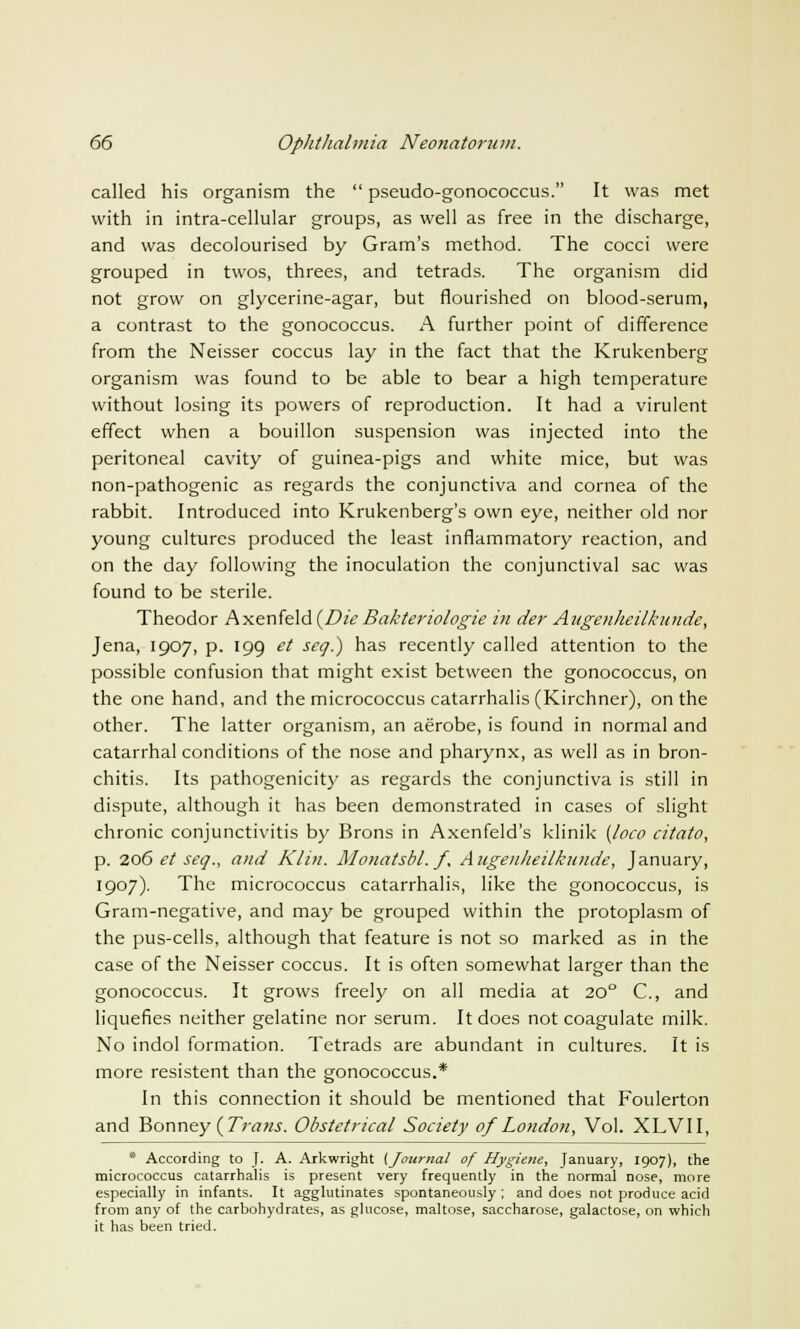 called his organism the  pseudo-gonococcus. It was met with in intra-cellular groups, as well as free in the discharge, and was decolourised by Gram's method. The cocci were grouped in twos, threes, and tetrads. The organism did not grow on glycerine-agar, but flourished on blood-serum, a contrast to the gonococcus. A further point of difference from the Neisser coccus lay in the fact that the Krukenberg organism was found to be able to bear a high temperature without losing its powers of reproduction. It had a virulent effect when a bouillon suspension was injected into the peritoneal cavity of guinea-pigs and white mice, but was non-pathogenic as regards the conjunctiva and cornea of the rabbit. Introduced into Krukenberg's own eye, neither old nor young cultures produced the least inflammatory reaction, and on the day following the inoculation the conjunctival sac was found to be sterile. Theodor Axenkld(Die Bakteriologie in der Augenheilkunde, Jena, 1907, p. 199 et seq.) has recently called attention to the possible confusion that might exist between the gonococcus, on the one hand, and the micrococcus catarrhalis (Kirchner), on the other. The latter organism, an aerobe, is found in normal and catarrhal conditions of the nose and pharynx, as well as in bron- chitis. Its pathogenicity as regards the conjunctiva is still in dispute, although it has been demonstrated in cases of slight chronic conjunctivitis by Brons in Axenfeld's klinik {loco citato, p. 206 et seq., and Klin. Monatsbl. f, Augenheilkunde, January, 1907). The micrococcus catarrhalis, like the gonococcus, is Gram-negative, and may be grouped within the protoplasm of the pus-cells, although that feature is not so marked as in the case of the Neisser coccus. It is often somewhat larger than the gonococcus. It grows freely on all media at 200 C, and liquefies neither gelatine nor serum. It does not coagulate milk. No indol formation. Tetrads are abundant in cultures. It is more resistent than the gonococcus.* In this connection it should be mentioned that Foulerton and Bonney ( Trans. Obstetrical Society of London, Vol. XLVII, * According to J. A. Arkwright (Journal of Hygiene, January, 1907), the micrococcus catarrhalis is present very frequently in the normal nose, more especially in infants. It agglutinates spontaneously ; and does not produce acid from any of the carbohydrates, as glucose, maltose, saccharose, galactose, on which it has been tried.