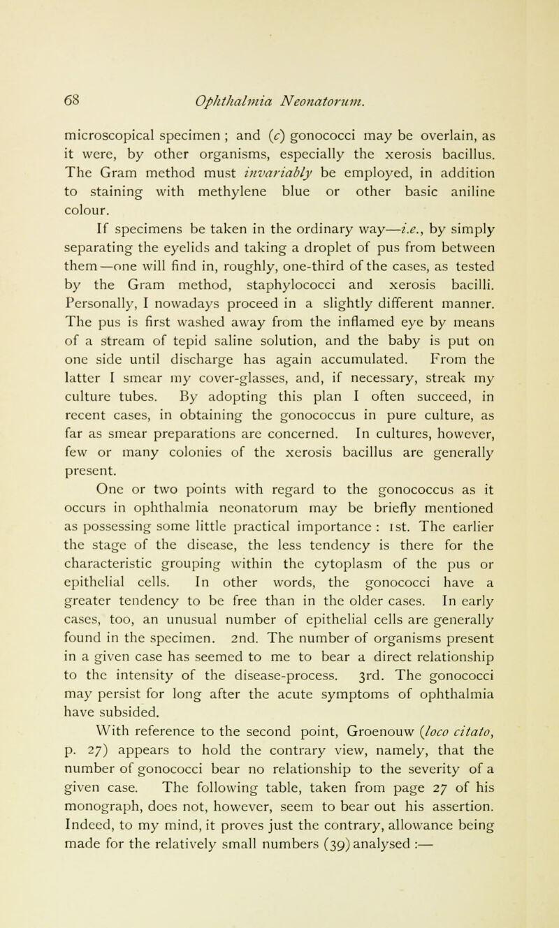 microscopical specimen ; and (c) gonococci may be overlain, as it were, by other organisms, especially the xerosis bacillus. The Gram method must invariably be employed, in addition to staining with methylene blue or other basic aniline colour. If specimens be taken in the ordinary way—i.e., by simply separating the eyelids and taking a droplet of pus from between them—one will find in, roughly, one-third of the cases, as tested by the Gram method, staphylococci and xerosis bacilli. Personally, I nowadays proceed in a slightly different manner. The pus is first washed away from the inflamed eye by means of a stream of tepid saline solution, and the baby is put on one side until discharge has again accumulated. From the latter I smear my cover-glasses, and, if necessary, streak my culture tubes. By adopting this plan I often succeed, in recent cases, in obtaining the gonococcus in pure culture, as far as smear preparations are concerned. In cultures, however, few or many colonies of the xerosis bacillus are generally present. One or two points with regard to the gonococcus as it occurs in ophthalmia neonatorum may be briefly mentioned as possessing some little practical importance: 1st. The earlier the stage of the disease, the less tendency is there for the characteristic grouping within the cytoplasm of the pus or epithelial cells. In other words, the gonococci have a greater tendency to be free than in the older cases. In early cases, too, an unusual number of epithelial cells are generally found in the specimen. 2nd. The number of organisms present in a given case has seemed to me to bear a direct relationship to the intensity of the disease-process. 3rd. The gonococci may persist for long after the acute symptoms of ophthalmia have subsided. With reference to the second point, Groenouw {loco citato, p. 27) appears to hold the contrary view, namely, that the number of gonococci bear no relationship to the severity of a given case. The following table, taken from page 27 of his monograph, does not, however, seem to bear out his assertion. Indeed, to my mind, it proves just the contrary, allowance being made for the relatively small numbers (39) analysed :—