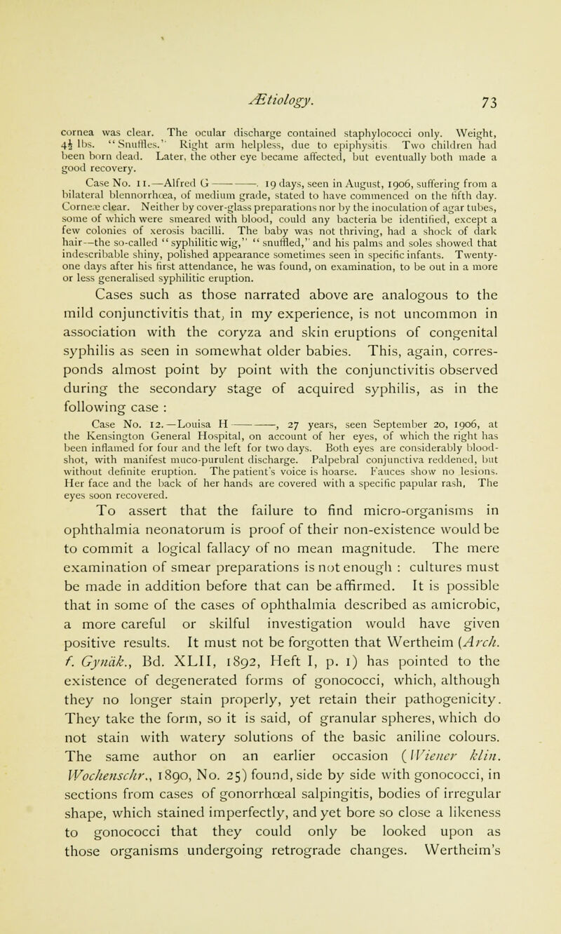 cornea was clear. The ocular discharge contained staphylococci only. Weight, 4^ lbs. Snuffles. Right arm helpless, due to epiphysitis Two children had been born dead. Later, the other eye became affected, but eventually both made a good recovery. Case No. II.—Alfred G . 19 days, seen in August, 1906, suffering from a bilateral blennorrhcea, of medium grade, stated to have commenced on the fifth day. Corne.e clear. Neither by cover-glass preparations nor by the inoculation of agar tubes, some of which were smeared with blood, could any bacteria be identified, except a few colonies of xerosis bacilli. The baby was not thriving, had a shock of dark hair—the so-called syphilitic wig,  snuffled, and his palms and soles showed that indescribable shiny, polished appearance sometimes seen in specific infants. Twenty- one days after his first attendance, he was found, on examination, to be out in a more or less generalised syphilitic eruption. Cases such as those narrated above are analogous to the mild conjunctivitis that, in my experience, is not uncommon in association with the coryza and skin eruptions of congenital syphilis as seen in somewhat older babies. This, again, corres- ponds almost point by point with the conjunctivitis observed during the secondary stage of acquired syphilis, as in the following case : Case No. 12.—Louisa H , 27 years, seen September 20, 1906, at the Kensington General Hospital, on account of her eyes, of which the right has been inflamed for four and the left for two days. Both eyes are considerably blood- shot, with manifest muco-purulent discharge. Palpebral conjunctiva reddened, but without definite eruption. The patient's voice is hoarse. Fauces show no lesions. Her face and the back of her hands are covered with a specific papular rash, The eyes soon recovered. To assert that the failure to find micro-organisms in ophthalmia neonatorum is proof of their non-existence would be to commit a logical fallacy of no mean magnitude. The mere examination of smear preparations is not enough : cultures must be made in addition before that can be affirmed. It is possible that in some of the cases of ophthalmia described as amicrobic, a more careful or skilful investigation would have given positive results. It must not be forgotten that Wertheim (Arch, f. Gynak., Bd. XLII, 1S92, Heft I, p. 1) has pointed to the existence of degenerated forms of gonococci, which, although they no longer stain properly, yet retain their pathogenicity. They take the form, so it is said, of granular spheres, which do not stain with watery solutions of the basic aniline colours. The same author on an earlier occasion {Wiener klin. Wochensclir., 1890, No. 25) found, side by side with gonococci, in sections from cases of gonorrhceal salpingitis, bodies of irregular shape, which stained imperfectly, and yet bore so close a likeness to gonococci that they could only be looked upon as those organisms undergoing retrograde changes. Wertheim's