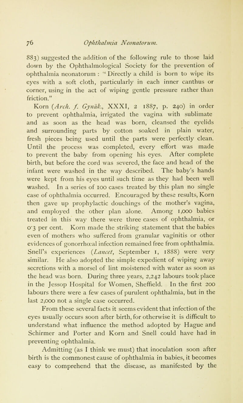 883) suggested the addition of the following rule to those laid down by the Ophthalmological Society for the prevention of ophthalmia neonatorum :  Directly a child is born to wipe its eyes with a soft cloth, particularly in each inner canthus or corner, using in the act of wiping gentle pressure rather than friction. Korn {Arch. f. Gynak., XXXI, 2 1887, p. 240) in order to prevent ophthalmia, irrigated the vagina with sublimate and as soon as the head was born, cleansed the eyelids and surrounding parts by cotton soaked in plain water, fresh pieces being used until the parts were perfectly clean. Until the process was completed, every effort was made to prevent the baby from opening his eyes. After complete birth, but before the cord was severed, the face and head of the infant were washed in the way described. The baby's hands were kept from his eyes until such time as they had been well washed. In a series of 100 cases treated by this plan no single case of ophthalmia occurred. Encouraged by these results, Korn then gave up prophylactic douchings of the mother's vagina, and employed the other plan alone. Among 1,000 babies treated in this way there were three cases of ophthalmia, or 0'3 per cent. Korn made the striking statement that the babies even of mothers who suffered from granular vaginitis or other evidences of gonorrhoea] infection remained free from ophthalmia. Snell's experiences {Lancet, September 1, 1888) were very similar. He also adopted the simple expedient of wiping away secretions with a morsel of lint moistened with water as soon as the head was born. During three years, 2,242 labours took place in the Jessop Hospital for Women, Sheffield. In the first 200 labours there were a few cases of purulent ophthalmia, but in the last 2,000 not a single case occurred. From these several facts it seems evident that infection of the eyes usually occurs soon after birth, for otherwise it is difficult to understand what influence the method adopted by Hague and Schirmer and Porter and Korn and Snell could have had in preventing ophthalmia. Admitting (as I think we must) that inoculation soon after birth is the commonest cause of ophthalmia in babies, it becomes easy to comprehend that the disease, as manifested by the