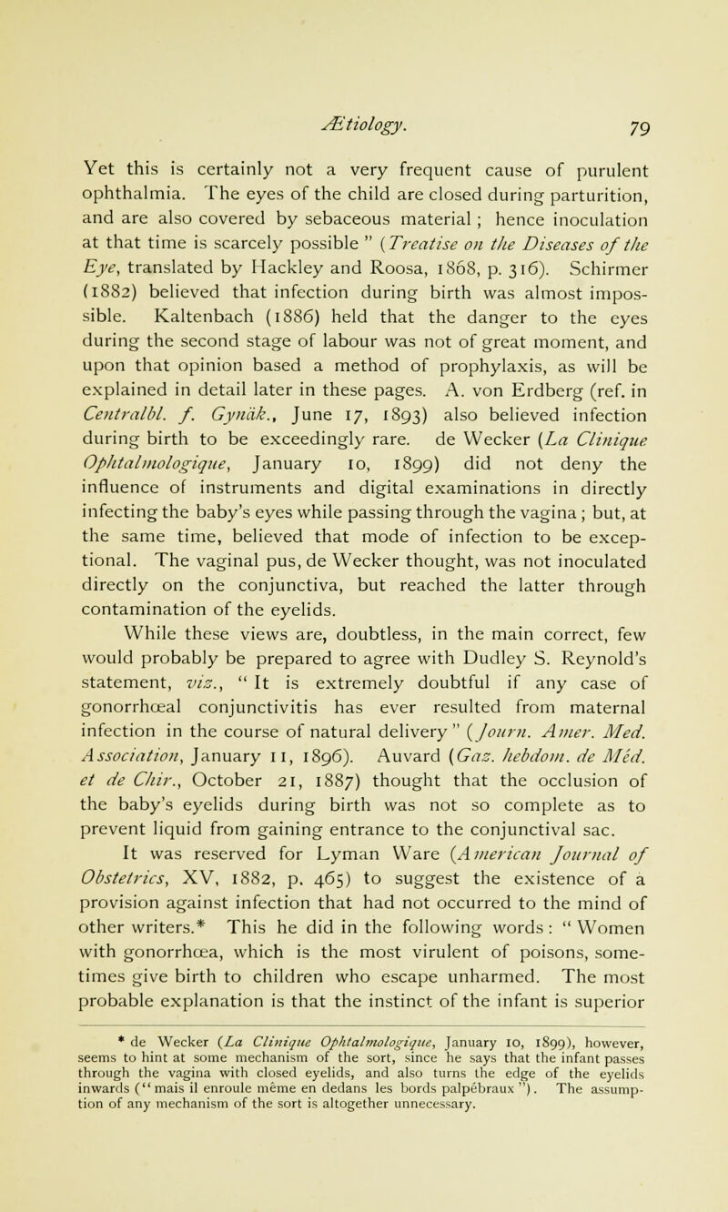 Yet this is certainly not a very frequent cause of purulent ophthalmia. The eyes of the child are closed during parturition, and are also covered by sebaceous material ; hence inoculation at that time is scarcely possible  (Treatise on the Diseases of the Eye, translated by Hackley and Roosa, 1868, p. 316). Schirmer (1882) believed that infection during birth was almost impos- sible. Kaltenbach (1886) held that the danger to the eyes during the second stage of labour was not of great moment, and upon that opinion based a method of prophylaxis, as will be explained in detail later in these pages. A. von Erdberg (ref. in Centralbl. f. Gyndk., June 17, 1893) also believed infection during birth to be exceedingly rare, de Wecker {La Cliniqne. Oplitalmologique, January 10, 1899) did not deny the influence of instruments and digital examinations in directly infecting the baby's eyes while passing through the vagina ; but, at the same time, believed that mode of infection to be excep- tional. The vaginal pus, de Wecker thought, was not inoculated directly on the conjunctiva, but reached the latter through contamination of the eyelids. While these views are, doubtless, in the main correct, few would probably be prepared to agree with Dudley S. Reynold's statement, viz.,  It is extremely doubtful if any case of gonorrhceal conjunctivitis has ever resulted from maternal infection in the course of natural delivery {Journ. Amer. Med. Association, January n, 1896). Auvard (Gas. hebdom. de Med. et de Chir., October 21, 1887) thought that the occlusion of the baby's eyelids during birth was not so complete as to prevent liquid from gaining entrance to the conjunctival sac. It was reserved for Lyman Ware {American Journal of Obstetrics, XV, 1882, p. 465) to suggest the existence of a provision against infection that had not occurred to the mind of other writers.* This he did in the following words:  Women with gonorrhoea, which is the most virulent of poisons, some- times give birth to children who escape unharmed. The most probable explanation is that the instinct of the infant is superior * de Wecker {La Cliniqne Ophtalmologiqite, January 10, 1899), however, seems to hint at some mechanism of the sort, since he says that the infant passes through the vagina with closed eyelids, and also turns the edge of the eyelids inwards (mais il enroule meme en dedans les bords palpebraux ). The assump- tion of any mechanism of the sort is altogether unnecessary.