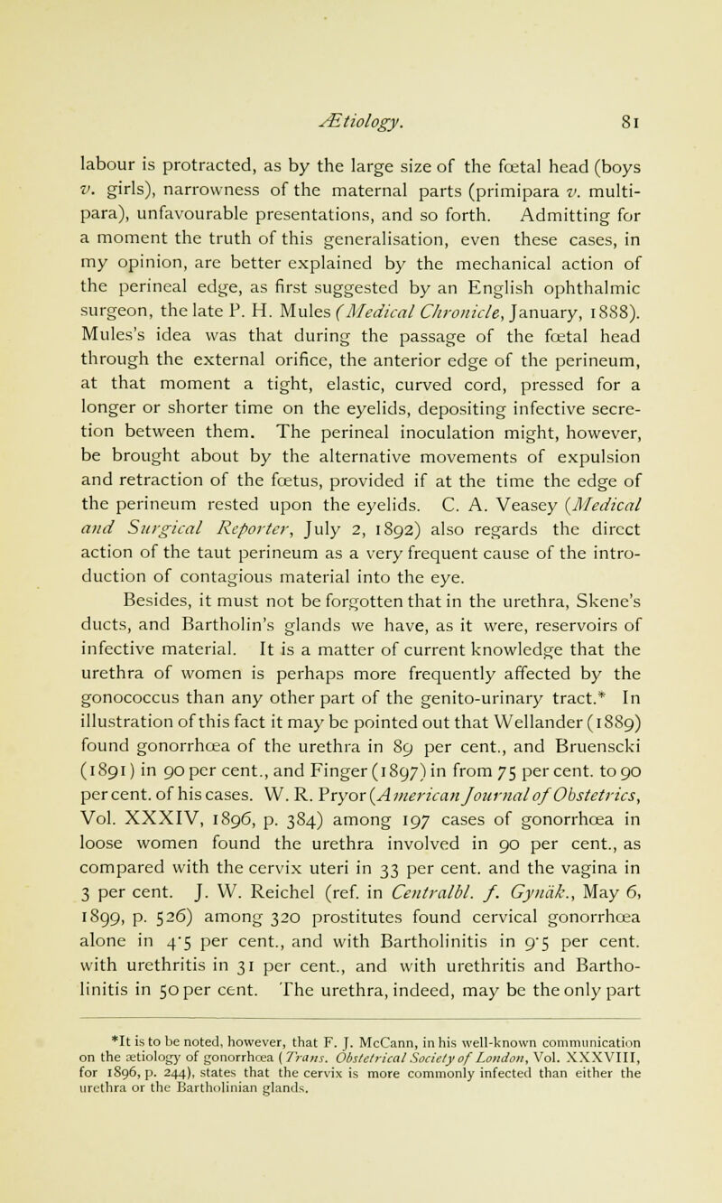 labour is protracted, as by the large size of the fcetal head (boys v. girls), narrowness of the maternal parts (primipara v. multi- para), unfavourable presentations, and so forth. Admitting for a moment the truth of this generalisation, even these cases, in my opinion, are better explained by the mechanical action of the perineal edge, as first suggested by an English ophthalmic surgeon, the late P. H. Mules (Medical Chronicle, January, 1888). Mules's idea was that during the passage of the fcetal head through the external orifice, the anterior edge of the perineum, at that moment a tight, elastic, curved cord, pressed for a longer or shorter time on the eyelids, depositing infective secre- tion between them. The perineal inoculation might, however, be brought about by the alternative movements of expulsion and retraction of the foetus, provided if at the time the edge of the perineum rested upon the eyelids. C. A. Veasey {Medical and Surgical Reporter, July 2, 1892) also regards the direct action of the taut perineum as a very frequent cause of the intro- duction of contagious material into the eye. Besides, it must not be forgotten that in the urethra, Skene's ducts, and Bartholin's glands we have, as it were, reservoirs of infective material. It is a matter of current knowledge that the urethra of women is perhaps more frequently affected by the gonococcus than any other part of the genito-urinary tract.* In illustration of this fact it may be pointed out that Wellander (1889) found gonorrhoea of the urethra in 89 per cent., and Bruenscki (1891) in 90 per cent., and Finger (1897) in from 75 percent, to 90 percent, of his cases. W. R. Yryor (American Journalof'Obstetrics, Vol. XXXIV, 1896, p. 384) among 197 cases of gonorrhoea in loose women found the urethra involved in 90 per cent., as compared with the cervix uteri in 33 per cent, and the vagina in 3 per cent. J. W. Reichel (ref. in Centralbl. f. Gyncik., May 6, 1899, p. 526) among 320 prostitutes found cervical gonorrhoea alone in 4-5 per cent., and with Bartholinitis in 9'5 per cent, with urethritis in 31 per cent., and with urethritis and Bartho- linitis in 50 per cent. The urethra, indeed, may be the only part *It is to be noted, however, that F. J. McCann, in his well-known communication on the aetiology of gonorrhoea (Trans. Obstetrical Society of London, Vol. XXXVIII, for 1896, p. 244), states that the cervix is more commonly infected than either the urethra or the Bartholinian glands.
