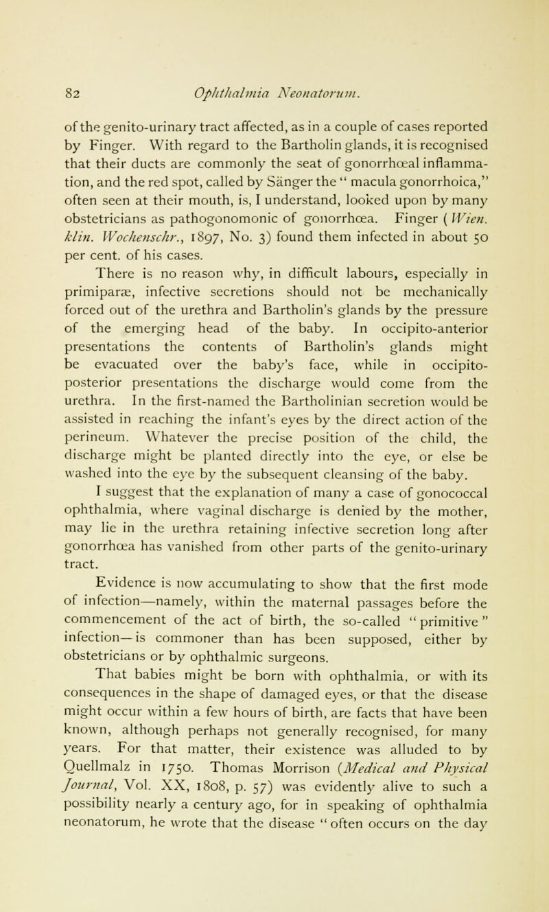 of the genitourinary tract affected, as in a couple of cases reported by Finger. With regard to the Bartholin glands, it is recognised that their ducts are commonly the seat of gonorrhceal inflamma- tion, and the red spot, called by Sanger the  macula gonorrhoica, often seen at their mouth, is, I understand, looked upon by many obstetricians as pathogonomonic of gonorrhoea. Finger ( Wien. klin. Wochenschr., 1897, No. 3) found them infected in about 50 per cent, of his cases. There is no reason why, in difficult labours, especially in primipara, infective secretions should not be mechanically forced out of the urethra and Bartholin's glands by the pressure of the emerging head of the baby. In occipito-anterior presentations the contents of Bartholin's glands might be evacuated over the baby's face, while in occipito- posterior presentations the discharge would come from the urethra. In the first-named the Bartholinian secretion would be assisted in reaching the infant's eyes by the direct action of the perineum. Whatever the precise position of the child, the discharge might be planted directly into the eye, or else be washed into the eye by the subsequent cleansing of the baby. I suggest that the explanation of many a case of gonococcal ophthalmia, where vaginal discharge is denied by the mother, may lie in the urethra retaining infective secretion long after gonorrhoea has vanished from other parts of the genito-urinary tract. Evidence is now accumulating to show that the first mode of infection—namely, within the maternal passages before the commencement of the act of birth, the so-called primitive infection—is commoner than has been supposed, either by obstetricians or by ophthalmic surgeons. That babies might be born with ophthalmia, or with its consequences in the shape of damaged eyes, or that the disease might occur within a few hours of birth, are facts that have been known, although perhaps not generally recognised, for many years. For that matter, their existence was alluded to by Ouellmalz in 1750. Thomas Morrison {Medical and Physical Journal, Vol. XX, 1808, p. 57) was evidently alive to such a possibility nearly a century ago, for in speaking of ophthalmia neonatorum, he wrote that the disease  often occurs on the day