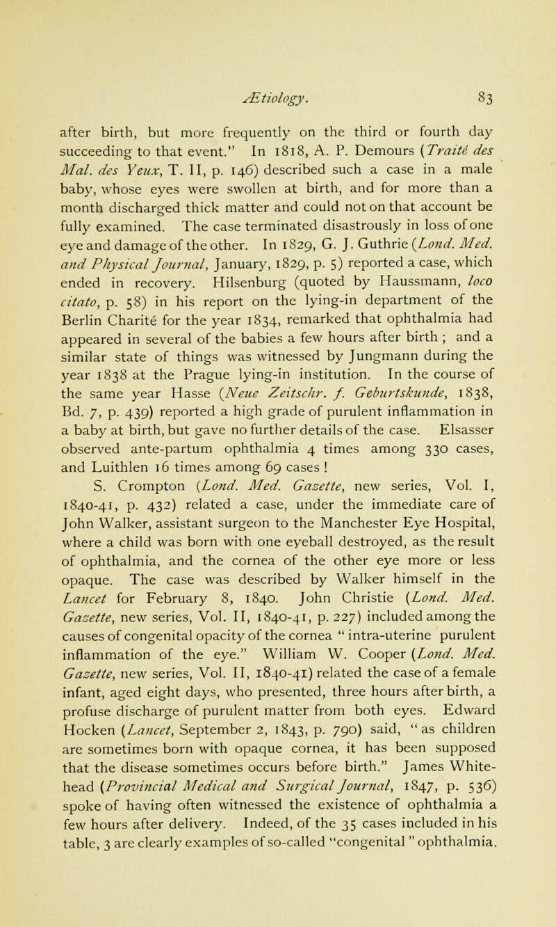 after birth, but more frequently on the third or fourth day succeeding to that event. In 1818, A. P. Demours (Traiti des Mai. des Yeux, T. II, p. 146) described such a case in a male baby, whose eyes were swollen at birth, and for more than a month discharged thick matter and could not on that account be fully examined. The case terminated disastrously in loss of one eye and damage of the other. In 1829, G. J. Guthrie (Loud. Med. and Physical Journal, January, 1829, p. 5) reported a case, which ended in recovery. Hilsenburg (quoted by Haussmann, loco citato, p. 58) in his report on the lying-in department of the Berlin Charite for the year 1834, remarked that ophthalmia had appeared in several of the babies a few hours after birth ; and a similar state of things was witnessed by Jungmann during the year 1838 at the Prague lying-in institution. In the course of the same year Hasse (Neue Zeitschr. f. Geburtskunde, 1838, Bd. 7, p. 439) reported a high grade of purulent inflammation in a baby at birth, but gave no further details of the case. Elsasser observed ante-partum ophthalmia 4 times among 330 cases, and Luithlen 16 times among 69 cases ! S. Crompton (Lond. Med. Gazette, new series, Vol. I, 1840-41, p. 432) related a case, under the immediate care of John Walker, assistant surgeon to the Manchester Eye Hospital, where a child was born with one eyeball destroyed, as the result of ophthalmia, and the cornea of the other eye more or less opaque. The case was described by Walker himself in the Lancet for February 8, 1840. John Christie (Lond. Med. Gazette, new series, Vol. II, 1840-41, p. 227) included among the causes of congenital opacity of the cornea  intra-uterine purulent inflammation of the eye. William W. Cooper (Lond. Med. Gazette, new series, Vol. II, 1840-41) related the case of a female infant, aged eight days, who presented, three hours afterbirth, a profuse discharge of purulent matter from both eyes. Edward Hocken (Lancet, September 2, 1843, p. 790) said, as children are sometimes born with opaque cornea, it has been supposed that the disease sometimes occurs before birth. James White- head (Provincial Medical and Surgical Journal, 1847, p. 536) spoke of having often witnessed the existence of ophthalmia a few hours after delivery. Indeed, of the 35 cases included in his table, 3 are clearly examples of so-called congenital  ophthalmia.