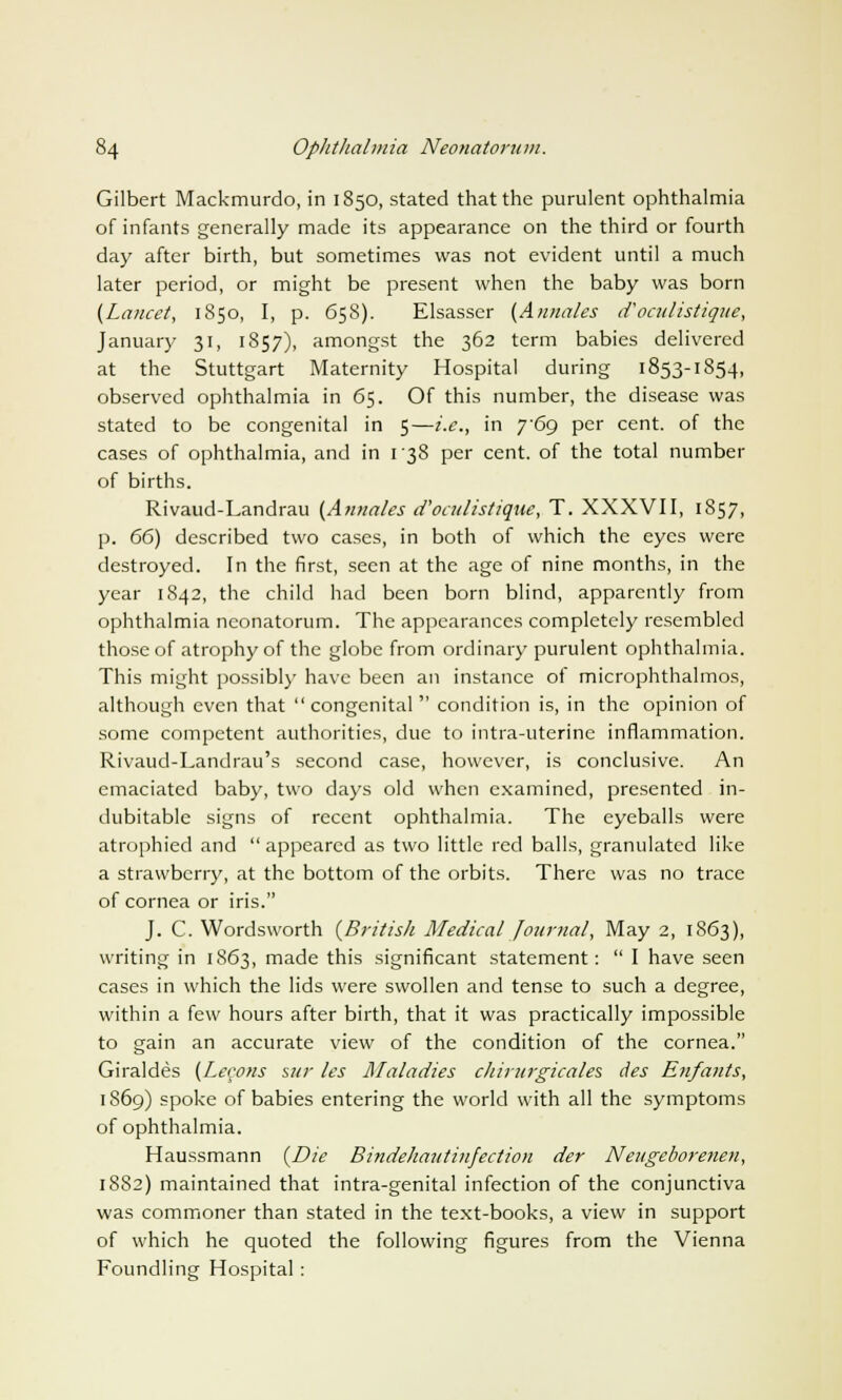 Gilbert Mackmurdo, in 1850, stated that the purulent ophthalmia of infants generally made its appearance on the third or fourth day after birth, but sometimes was not evident until a much later period, or might be present when the baby was born {Lancet, 1850, I, p. 65S). Elsasser (Annates d'oculistique, January 31, 1857), amongst the 362 term babies delivered at the Stuttgart Maternity Hospital during 1853-1854, observed ophthalmia in 65. Of this number, the disease was stated to be congenital in 5—i.e., in 769 per cent, of the cases of ophthalmia, and in 1 38 per cent, of the total number of births. Rivaud-Landrau (Annates d'oculistique, T. XXXVII, 1857, p. 66) described two cases, in both of which the eyes were destroyed. In the first, seen at the age of nine months, in the year 1842, the child had been born blind, apparently from ophthalmia neonatorum. The appearances completely resembled those of atrophy of the globe from ordinary purulent ophthalmia. This might possibly have been an instance of microphthalmos, although even that congenital condition is, in the opinion of some competent authorities, due to intra-uterine inflammation. Rivaud-Landrau's second case, however, is conclusive. An emaciated baby, two days old when examined, presented in- dubitable signs of recent ophthalmia. The eyeballs were atrophied and  appeared as two little red balls, granulated like a strawberry, at the bottom of the orbits. There was no trace of cornea or iris. J. C. Wordsworth (British Medical Journal, May 2, 1863), writing in 1863, made this significant statement:  I have seen cases in which the lids were swollen and tense to such a degree, within a few hours after birth, that it was practically impossible to gain an accurate view of the condition of the cornea. Giraldes (Lemons sur les Maladies chirurgicates des Enfants, 1S69) spoke of babies entering the world with all the symptoms of ophthalmia. Haussmann (Die Bindehautinfection der Neugeborenen, 1882) maintained that intra-genital infection of the conjunctiva was commoner than stated in the text-books, a view in support of which he quoted the following figures from the Vienna Foundling Hospital :