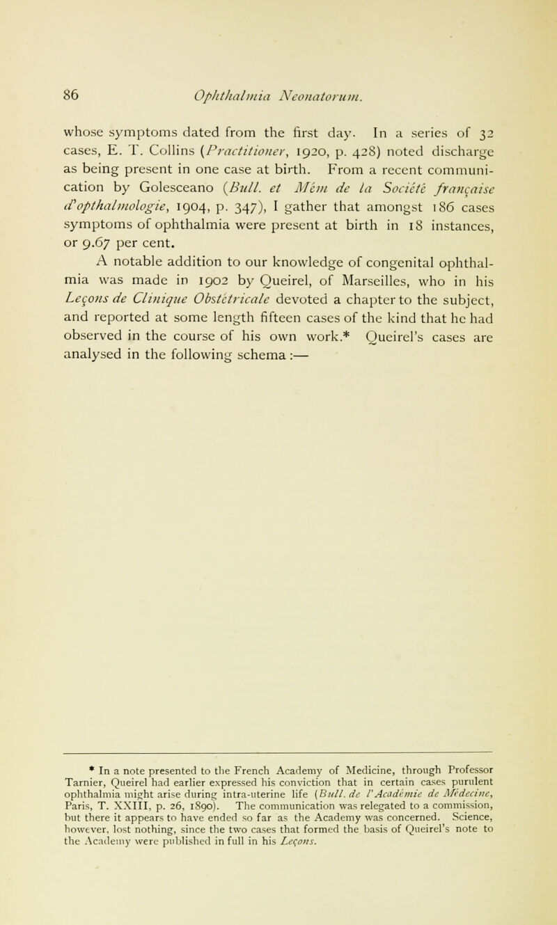 whose symptoms dated from the first day. In a series of 32 cases, E. T. Collins (Practitioner, 1920, p. 428) noted discharge as being present in one case at birth. From a recent communi- cation by Golesceano {Bull, et Mem de la Socictc francaise tfopthalmologie, 1904, p. 347), I gather that amongst 186 cases symptoms of ophthalmia were present at birth in iS instances, or 9.67 per cent. A notable addition to our knowledge of congenital ophthal- mia was made in 1902 by Queirel, of Marseilles, who in his Lecons de Clinique Obstctricale devoted a chapter to the subject, and reported at some length fifteen cases of the kind that he had observed in the course of his own work* Oueirel's cases are analysed in the following schema :— * In a note presented to the French Academy of Medicine, through Professor Tarnier, Queirel had earlier expressed his conviction that in certain cases purulent ophthalmia might arise during intra-uterine life {Bull, de V Academie de Medecine, Paris, T. XXIII, p. 26, 1S90). The communication was relegated to a commission, but there it appears to have ended so far as the Academy was concerned. Science, however, lost nothing, since the two cases that formed the basis of Queirel's note to the Academy were published in full in his Lecons.