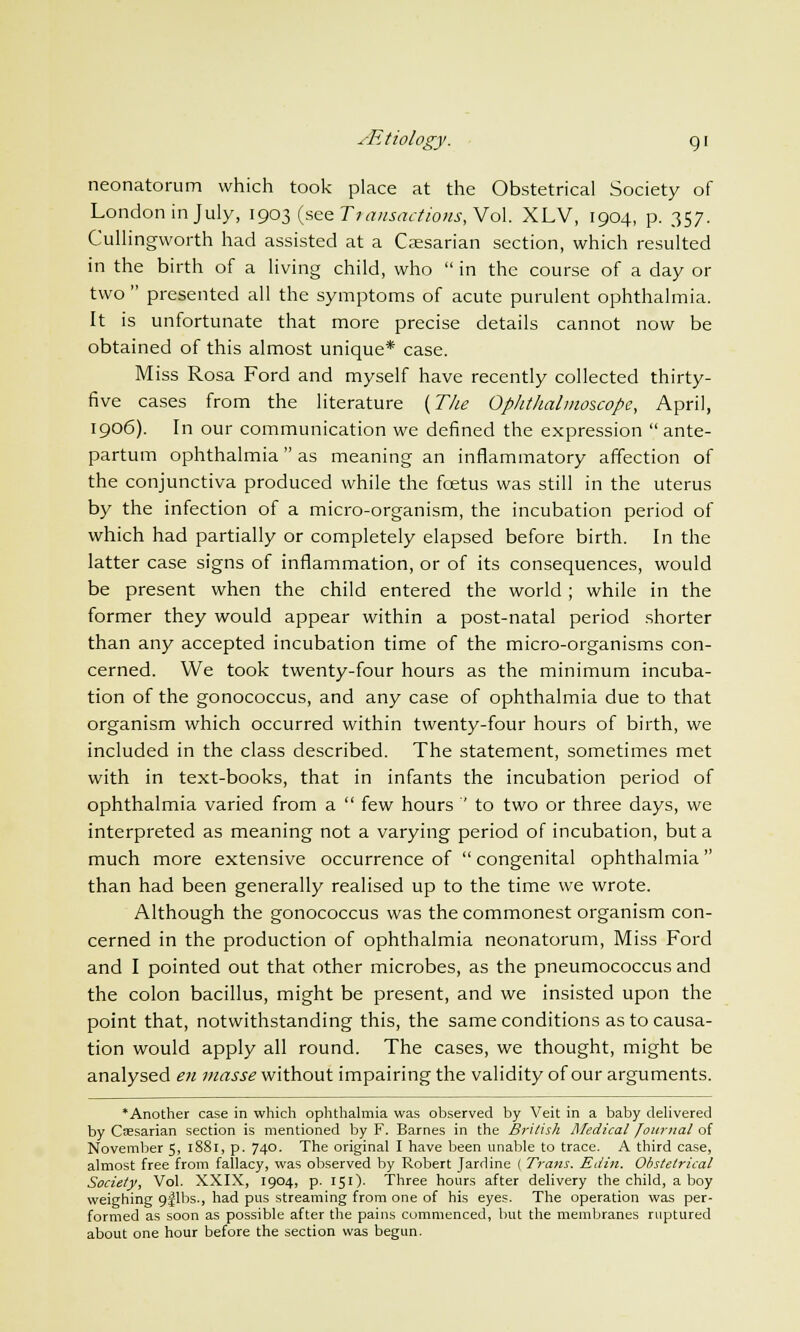 /Etiology. g i neonatorum which took place at the Obstetrical Society of London in July, 1903 (see Transactions, Vol. XLV, 1904, p. 357. Cullingworth had assisted at a Caesarian section, which resulted in the birth of a living child, who  in the course of a day or two  presented all the symptoms of acute purulent ophthalmia. It is unfortunate that more precise details cannot now be obtained of this almost unique* case. Miss Rosa Ford and myself have recently collected thirty- five cases from the literature (The Ophthalmoscope, April, 1906). In our communication we defined the expression ante- partum ophthalmia as meaning an inflammatory affection of the conjunctiva produced while the foetus was still in the uterus by the infection of a micro-organism, the incubation period of which had partially or completely elapsed before birth. In the latter case signs of inflammation, or of its consequences, would be present when the child entered the world; while in the former they would appear within a post-natal period shorter than any accepted incubation time of the micro-organisms con- cerned. We took twenty-four hours as the minimum incuba- tion of the gonococcus, and any case of ophthalmia due to that organism which occurred within twenty-four hours of birth, we included in the class described. The statement, sometimes met with in text-books, that in infants the incubation period of ophthalmia varied from a  few hours  to two or three days, we interpreted as meaning not a varying period of incubation, but a much more extensive occurrence of  congenital ophthalmia than had been generally realised up to the time we wrote. Although the gonococcus was the commonest organism con- cerned in the production of ophthalmia neonatorum, Miss Ford and I pointed out that other microbes, as the pneumococcus and the colon bacillus, might be present, and we insisted upon the point that, notwithstanding this, the same conditions as to causa- tion would apply all round. The cases, we thought, might be analysed en masse without impairing the validity of our arguments. •Another case in which ophthalmia was observed by Veit in a baby delivered by Caesarian section is mentioned by F. Barnes in the British Medical Journal of November 5, 18S1, p. 740. The original I have been unable to trace. A third case, almost free from fallacy, was observed by Robert Jardine ( Trans. Edin. Obstetrical Society, Vol. XXIX, 1904, p. 151). Three hours after delivery the child, a boy weighing cjflbs., had pus streaming from one of his eyes. The operation was per- formed as soon as possible after the pains commenced, but the membranes ruptured about one hour before the section was begun.