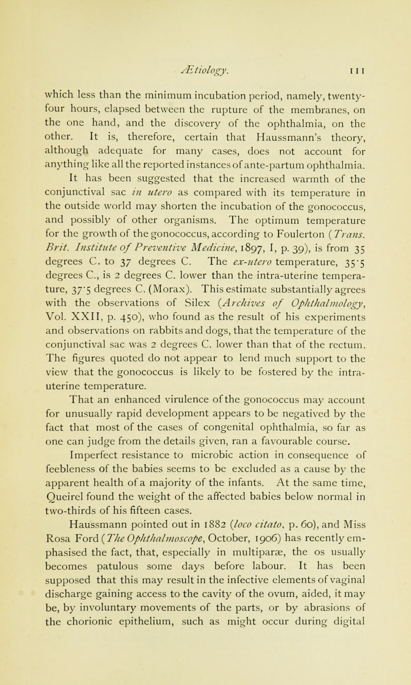 which less than the minimum incubation period, namely, twenty- four hours, elapsed between the rupture of the membranes, on the one hand, and the discovery of the ophthalmia, on the other. It is, therefore, certain that Haussmann's theory, although adequate for many cases, does not account for anything like all the reported instances of ante-partum ophthalmia. It has been suggested that the increased warmth of the conjunctival sac in utero as compared with its temperature in the outside world may shorten the incubation of the gonococcus, and possibly of other organisms. The optimum temperature for the growth of the gonococcus, according to Foulerton {Trans. Brit. Institute of Preventive Medicine, 1897, I, p. 39), is from 35 degrees C. to 37 degrees C. The ex-utero temperature, 35-5 degrees C, is 2 degrees C. lower than the intra-uterine tempera- ture, 375 degrees C.(Morax). This estimate substantially agrees with the observations of Silex {Archives of Ophthalmology, Vol. XXII, p. 450), who found as the result of his experiments and observations on rabbits and dogs, that the temperature of the conjunctival sac was 2 degrees C. lower than that of the rectum. The figures quoted do not appear to lend much support to the view that the gonococcus is likely to be fostered by the intra- uterine temperature. That an enhanced virulence of the gonococcus may account for unusually rapid development appears to be negatived by the fact that most of the cases of congenital ophthalmia, so far as one can judge from the details given, ran a favourable course. Imperfect resistance to microbic action in consequence of feebleness of the babies seems to be excluded as a cause by the apparent health of a majority of the infants. At the same time, Queirel found the weight of the affected babies below normal in two-thirds of his fifteen cases. Haussmann pointed out in 1882 {loco citato, p. 60), and Miss Rosa Ford {The Ophthalmoscope, October, 1906) has recently em- phasised the fact, that, especially in multipara?, the os usually becomes patulous some days before labour. It has been supposed that this may result in the infective elements of vaginal discharge gaining access to the cavity of the ovum, aided, it may be, by involuntary movements of the parts, or by abrasions of the chorionic epithelium, such as might occur during digital
