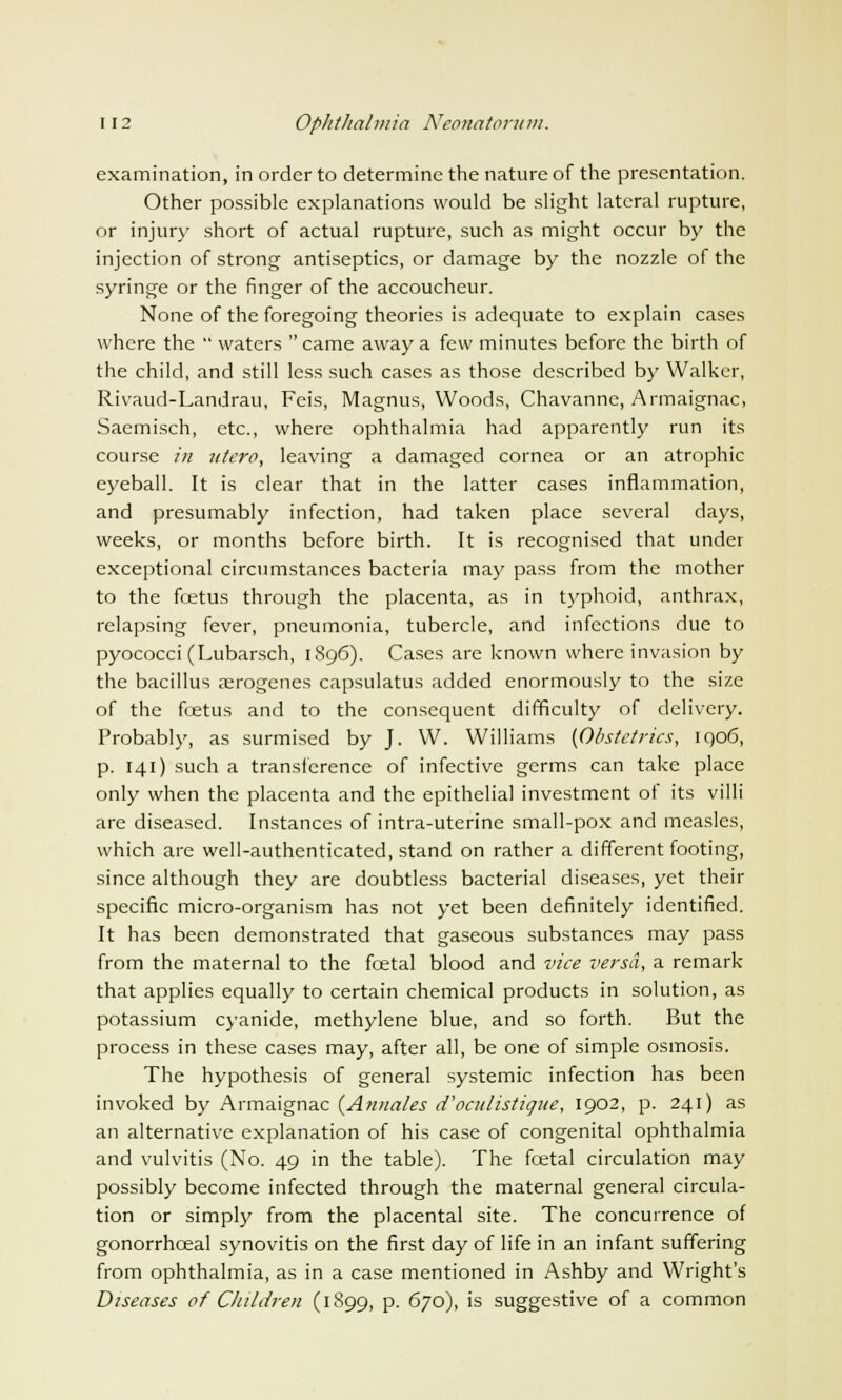 examination, in order to determine the nature of the presentation. Other possible explanations would be slight lateral rupture, or injury short of actual rupture, such as might occur by the injection of strong antiseptics, or damage by the nozzle of the syringe or the finger of the accoucheur. None of the foregoing theories is adequate to explain cases where the  waters  came away a few minutes before the birth of the child, and still less such cases as those described by Walker, Rivaud-Landrau, Feis, Magnus, Woods, Chavanne, Armaignac, Saemisch, etc., where ophthalmia had apparently run its course in iitcro, leaving a damaged cornea or an atrophic eyeball. It is clear that in the latter cases inflammation, and presumably infection, had taken place several days, weeks, or months before birth. It is recognised that under exceptional circumstances bacteria may pass from the mother to the fcetus through the placenta, as in typhoid, anthrax, relapsing fever, pneumonia, tubercle, and infections due to pyococci (Lubarsch, 1896). Cases are known where invasion by the bacillus aerogenes capsulatus added enormously to the size of the fcetus and to the consequent difficulty of delivery. Probably, as surmised by J. W. Williams {Obstetrics, iqo6, p. 141) such a transference of infective germs can take place only when the placenta and the epithelial investment ot its villi are diseased. Instances of intra-uterine small-pox and measles, which are well-authenticated, stand on rather a different footing, since although they are doubtless bacterial diseases, yet their specific micro-organism has not yet been definitely identified. It has been demonstrated that gaseous substances may pass from the maternal to the fcetal blood and vice versa, a remark- that applies equally to certain chemical products in solution, as potassium cyanide, methylene blue, and so forth. But the process in these cases may, after all, be one of simple osmosis. The hypothesis of general systemic infection has been invoked by Armaignac {Annates d'oculistique, 1902, p. 241) as an alternative explanation of his case of congenital ophthalmia and vulvitis (No. 49 in the table). The fcetal circulation may possibly become infected through the maternal general circula- tion or simply from the placental site. The concurrence of gonorrhceal synovitis on the first day of life in an infant suffering from ophthalmia, as in a case mentioned in Ashby and Wright's Diseases of Children (1899, p. 670), is suggestive of a common