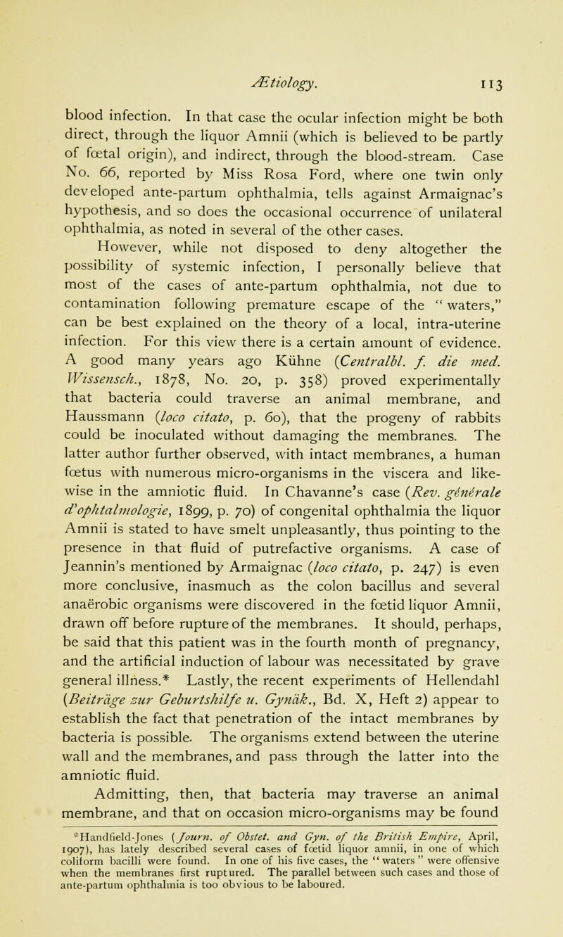 blood infection. In that case the ocular infection might be both direct, through the liquor Amnii (which is believed to be partly of fcetal origin), and indirect, through the blood-stream. Case No. 66, reported by Miss Rosa Ford, where one twin only developed ante-partum ophthalmia, tells against Armaignac's hypothesis, and so does the occasional occurrence of unilateral ophthalmia, as noted in several of the other cases. However, while not disposed to deny altogether the possibility of systemic infection, I personally believe that most of the cases of ante-partum ophthalmia, not due to contamination following premature escape of the  waters, can be best explained on the theory of a local, intra-uterine infection. For this view there is a certain amount of evidence. A good many years ago Kiihne {Centralbl. f. die vied. Wissensch., 1878, No. 20, p. 358) proved experimentally that bacteria could traverse an animal membrane, and Haussmann {loco citato, p. 60), that the progeny of rabbits could be inoculated without damaging the membranes. The latter author further observed, with intact membranes, a human fcetus with numerous micro-organisms in the viscera and like- wise in the amniotic fluid. In Chavanne's case {Rev. ginirale d'oplitalmologie, 1899, p. yd) of congenital ophthalmia the liquor Amnii is stated to have smelt unpleasantly, thus pointing to the presence in that fluid of putrefactive organisms. A case of Jeannin's mentioned by Armaignac {loco citato, p. 247) is even more conclusive, inasmuch as the colon bacillus and several anaerobic organisms were discovered in the foetid liquor Amnii, drawn off before rupture of the membranes. It should, perhaps, be said that this patient was in the fourth month of pregnancy, and the artificial induction of labour was necessitated by grave general illness.* Lastly, the recent experiments of Hellendahl (Beitrdge zur Geburtshilfe u. Gyndk., Bd. X, Heft 2) appear to establish the fact that penetration of the intact membranes by bacteria is possible. The organisms extend between the uterine wall and the membranes, and pass through the latter into the amniotic fluid. Admitting, then, that bacteria may traverse an animal membrane, and that on occasion micro-organisms may be found -Handfield-Jones (Joum. of Obslet. and Gyn. of the British Empire, April, 1907), has lately described several cases of foetid liquor amnii, in one of which coliform bacilli were found. In one of his five cases, the waters were offensive when the membranes first ruptured. The parallel between such cases and those of ante-partum ophthalmia is too obvious to be laboured.
