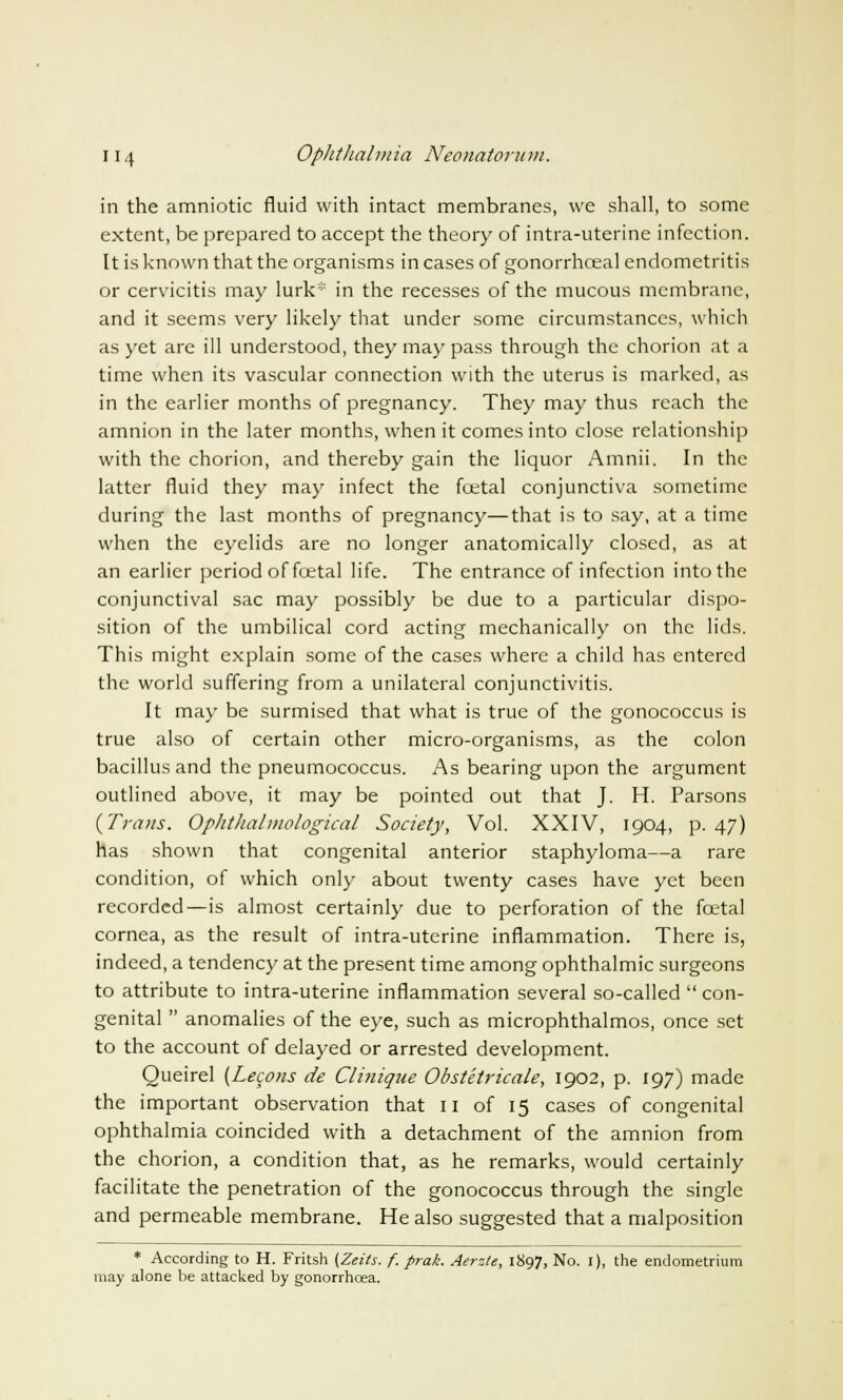 in the amniotic fluid with intact membranes, we shall, to some extent, be prepared to accept the theory of intra-uterine infection. It is known that the organisms in cases of gonorrhceal endometritis or cervicitis may lurk* in the recesses of the mucous membrane, and it seems very likely that under some circumstances, which as yet are ill understood, they may pass through the chorion at a time when its vascular connection with the uterus is marked, as in the earlier months of pregnancy. They may thus reach the amnion in the later months, when it comes into close relationship with the chorion, and thereby gain the liquor Amnii. In the latter fluid they may infect the fcetal conjunctiva sometime during the last months of pregnancy—that is to say, at a time when the eyelids are no longer anatomically closed, as at an earlier period of fcetal life. The entrance of infection into the conjunctival sac may possibly be due to a particular dispo- sition of the umbilical cord acting mechanically on the lids. This might explain some of the cases where a child has entered the world suffering from a unilateral conjunctivitis. It may be surmised that what is true of the gonococcus is true also of certain other micro-organisms, as the colon bacillus and the pneumococcus. As bearing upon the argument outlined above, it may be pointed out that J. H. Parsons {Trans. Ophthalmological Society, Vol. XXIV, 1904, p. 47) has shown that congenital anterior staphyloma—a rare condition, of which only about twenty cases have yet been recorded—is almost certainly due to perforation of the fcetal cornea, as the result of intra-uterine inflammation. There is, indeed, a tendency at the present time among ophthalmic surgeons to attribute to intra-uterine inflammation several so-called  con- genital  anomalies of the eye, such as microphthalmos, once set to the account of delayed or arrested development. Oueirel (Lecons de Cliniqtie Obstetricale, 1902, p. 197) made the important observation that n of 15 cases of congenital ophthalmia coincided with a detachment of the amnion from the chorion, a condition that, as he remarks, would certainly facilitate the penetration of the gonococcus through the single and permeable membrane. He also suggested that a malposition * According to H. Fritsh (Zeits. f. prak. Aerzte, 1897, No. 1), the endometrium may alone be attacked by gonorrhoea.