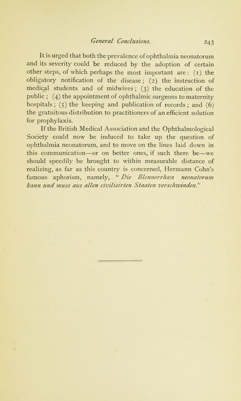 It is urged that both the prevalence of ophthalmia neonatorum and its severity could be reduced by the adoption of certain other steps, of which perhaps the most important are: (1) the obligatory notification of the disease; (2) the instruction of medical students and of midwives; (3) the education of the public ; (4) the appointment of ophthalmic surgeons to maternity hospitals ; (5) the keeping and publication of records ; and (6) the gratuitous distribution to practitioners of an efficient solution for prophylaxis. If the British Medical Association and the Ophthalmological Society could now be induced to take up the question of ophthalmia neonatorum, and to move on the lines laid down in this communication—or on better ones, if such there be—we should speedily be brought to within measurable distance of realizing, as far as this country is concerned, Hermann Cohn's famous aphorism, namely, Die Blennorrhea neonatorum kann itnd muss aus alien civilisirten Staaten versclnvinden.''
