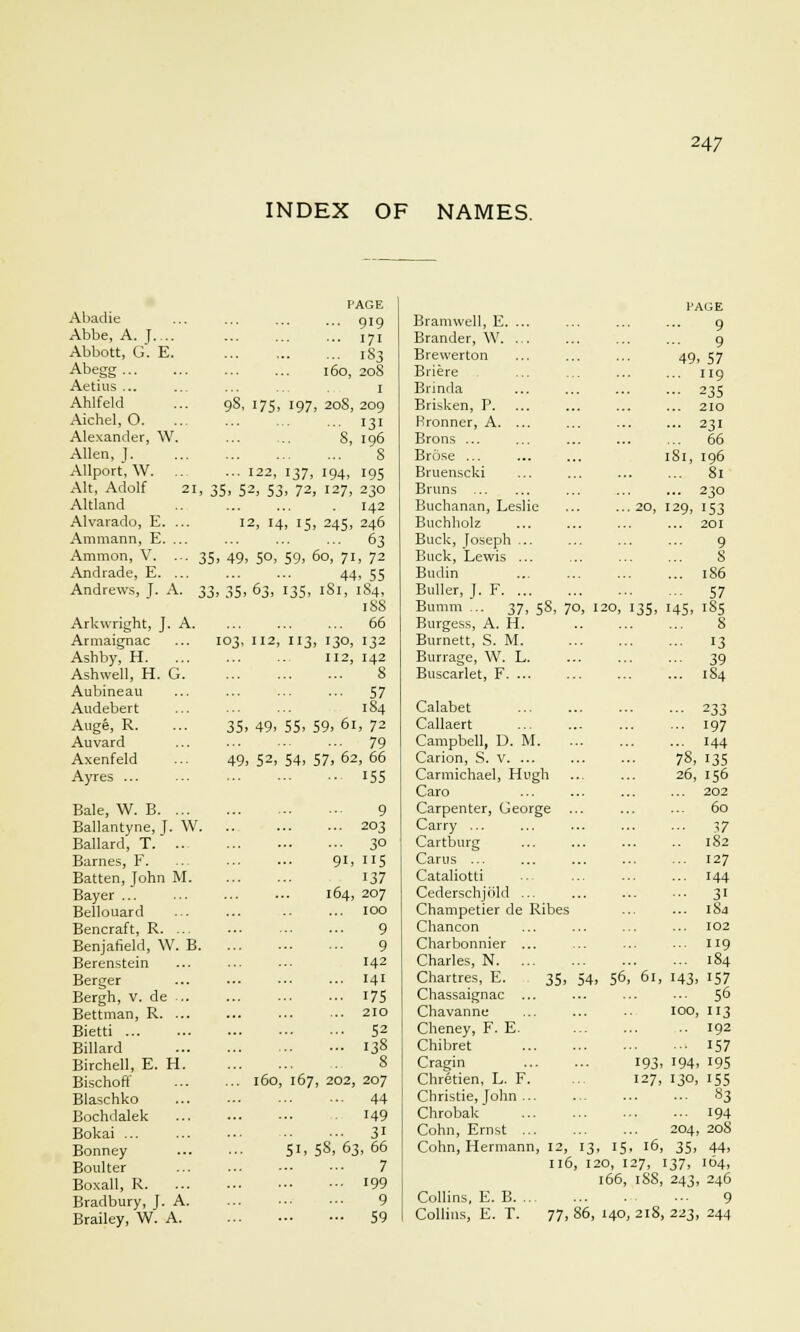 INDEX OF NAMES. I'AGE PAGE Abadie ... 919 Bramwell, E. ... 9 Abbe, A. J.... ... 171 Brander, W. ... 9 Abbott, G. E. ... 183 Brewerton 49. 57 Abegg l6o, 208 Briere ... 119 Aetius ... I Brinda ••■ 235 Ahlfeld °s, 175. 197 208, 209 Brisken, P 210 Aichel, 0. ... I31 Rronner, A. ... ... 231 Alexander, W. S, 196 Brons ... ... 66 Allen, ]. s Brose ... 181, 196 Allport, W. .. ... 122, 137, 194. 195 Bruenscki ... 81 Alt, Adolf 21, 3 5. 52. 53. 72 127, 230 Brims ... 230 Altland 142 Buchanan, Leslie ... 20, I29, 153 Alvarado, E. ... 12, 14, 15 245, 246 Buchholz ... 201 Ammann, E. ... ... 63 Buck, Joseph ... 9 Amnion, V. ... 35 49. 5°. 59. 5o, 71, 72 Buck, Lewis ... 8 Andrade, E. ... 44, 55 Budin ... 186 Andrews, J. A. ^^ 35. 63, 135. 181, 1S4, Buller, J. F - 57 188 Bumra ... 37, 5S, 70, I 20, 135, H5. 185 Arkwright, J. A. ... 66 Burgess, A. H. 8 Armaignac [03, 112, 113 130, 132 Burnett, S. M. 13 Ash by, H. ... 112, 142 Burrage, W. L. ■•■ 39 Ashwell, H. G. 8 Buscarlet, F. ... ... 1S4 Aubineau ... 57 Audebert 184 Calabet •■■ 233 Auge, R. 35. 49. 55. 59, 61, 72 Callaert ... 197 Auvard ... 79 Campbell, D. M. ... 144 Axenfeld 49. 52. 54, 57, 62, 66 Carion, S. v. ... 78, 135 Ayres ... •• 155 Carmichael, Hugh Caro 26, 156 ... 202 Bale, W. B. ... 9 Carpenter, George ... 60 Ballantyne, J. W. ... 203 Carry ... ... 57 Ballard, T. .. ... 30 Cartburg .. 1S2 Barnes, F. 91, 115 Cams ... 127 Batten, John M. 137 Cataliotti ... 144 Bayer ... 164, 207 Cederschjrild ... ... 31 Bellouard 100 Champetier de Ribes ... 184 Bencraft, R. ... 9 Chancon 102 Benjafield, \V. B. 9 Charbonnier ... ... 119 Berenstein 142 Charles, N ... 184 Berger ... 141 dartres, E. 35, 54, 56,'61, 143, 157 Bergh, v. de ... ... 175 Chassaignac ... ... 56 Bettman, R. ... ... 210 Chavanne 100, 113 Bietti ... 52 Cheney, F. E. 192 Billard ... 138 Chibret - 157 Birchell, E. H. 8 Cragin 193 194. 195 Bischoff ... 160, 167 , 202, 207 Chretien, L. F. 127, 130. 155 Blaschko ... 44 Christie, John ... ... 83 Bochdalek 149 Chrobak ... 194 Bokai ... ... 31 Cohn, Ernst ... 204, 208 Bonney 51, 5S, 63, 66 Cohn, Hermann, 12, 13 15, 16, 35. 44, Boulter 7 116, 1: 0, 127, 137, 104. Boxall, R. ... 199 166, iSS, 243, 246 Bradbury, J. A. 9 Collins, E. B 9 Brailey, W. A. - 59 Collins, E. T. 77, 86, 140,218 223, 244