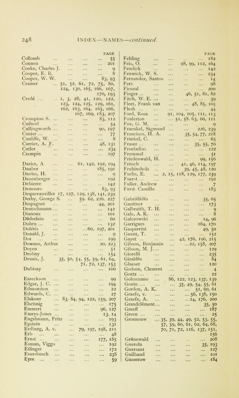 PAGE PAGE Collomb - 55 Fehling IS2 Connen ... 201 Feis, O. 98, 99, 112, 164 Cooke, Charles J. '.'.'. '.'.'. 9 Fendick I42 Cooper, E. R. 8 Fenwick, W. S. 234 Cooper, W. W. S3, 93 Fernandez, Santos 14 Cramer 51, 52, 61, 72, 75, So, Fers 9S 124, 130, 165, 1 66, 167, Fieuzal 200 170, 193 Finger ... 46, 51, Si, 82 Crede ... I, 3, 2S, 41, I 20, 122, Fitch, W. E. ... 39 123, I24, 125, [29, 161, Fleet, Frank van ... 48, 85, 105 l62, 163, 164, [65, 166, Flesh 44 167, 169, 183, 207 I7ord, Rosa 91, 104, 105, in, 113 Crompton S. .. 83, 112 Foulerton 51, 58, 63, 66, in Cu&iod ... 54 Fox, G. M. ... 9 Cullingworth .. 9°, 197 Fraenkel, Sigmund 226, 239 Cunier ... ... 77 Francisco, H. A. 35,54,77, 218 Cunlilfe, W. .. 8 Frankel, C. 65 Currier, A. F. 48, 131 Fraser ... ••■ 35, 55, 7o Cutler ... 234 Froebelius 122 Czempin ... 197 Fronmiel Friedenwald, H. 5i 99, 156 Darier, A ... 6l, I42, 192, 194 Fritsch 41, 46, 114, 197 Dauber 185, 191 Fruhinsholz 39, 45, 48, 120 Davies, H. 9 Fuchs, E. ... 2, 15, 118, 129, 177, 239 Daxenberger .. 192 Fuerst ... 192 Debierre ... 142 Fuller, Andrew 7 Demours S3, 93 Furst. Cainillo 1S3 Dequevauviller 17, 127, I29, I3S 141,239 Derby, George S. ... 59. 62, 226, 227 Gabrielides 35,65 Despagnet 44, 201 Gaertner i73 Deutschmann .. ... 142 Galbraith, T. II. 9 Dianoux ... 101 Gale, A. K. ... 8 Doderlein ... 60 Galezowski 14, 96 Dohrn ... ... 132 Garrigues 164, 170 Doleris '. ... '.'60, 197, 201 Gasparrini 49, 5° Donald, ]. 9 Gaunt, T. 152 Dor ... ... 199 Gayet ... 42, 176, 196, 215 Dowries, Arlhur 20, 223 Gibson, Benjamin ...22, 158, 207 Doyen ... 51 Gibson, M. J.... 129 Drobny ... 154 Giorelli 235 Druais, J. 35, 5°, 54, 55, 59, < Giraldes 84 7i, 72, 137, 153 Glaeser 120 Dubisay ... 100 Godson, Clement Goetz ... 4 22 Eareckson ... 99 Golesceano 86, 122, I23, 137, I39 Edgar, J. C. . ... 194 Gonin ... 35, 49, 54, 55, 61 Edmonston 22 Gordon, A. K. ... 51, 60, 61 Edwards, C. . ... 27 Graefe, v. ...56, 138, 150 Elsasser . 83, 84, 94, 122, 159, 207 Graefe, A. ...14, 176, 200 Elschnig ... 175 Grandclement... •■■ ' 35, 5° Emmert 96, 127 Greeff 187 Emrys-Jones . 13. 14 Green ... 25 Engelmann, Fritz ••• 193 Groenouw ... 35, 39, 44, 49, 52, 53, 55, Epstein ... 131 57 59 60, 61, 62, 64, 68, Erdberg, A. v. •■• 79, 197 198, 211 70 7i 72, 116, 137, 151, Erb ... ... 4s 156 Ernst ... 177, 185 Griinewald 208 Esman, Viggo ... 192 Guerola 35, 193 Etlinger 172 Guersant 127 Eversbusch ... 23S Guilbaud 101 Eyre ... ... 59 Gusserow 184