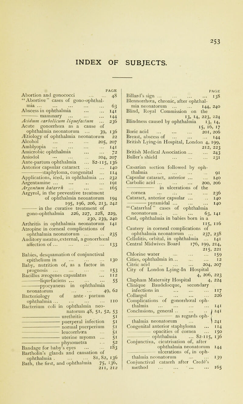 INDEX OF SUBJECTS. Abortion and gonococci Abortive cases of gono-ophthal- mia ... Abscess in ophthalmia mammary Acidum carbolicum Hquefactum Acute gonorrhoea as a cause of ophthalmia neonatorum ... 39, /Etiology of ophthalmia neonatorum 141 144 236 Alcohol Amblyopia Amicrobic ophthalmia Aniodol Ante-partum ophthalmia Anterior capsular cataract staphyloma, congenital Applications, iced, in ophthalmia 205, 136 22 207 141 72 204, 207 82-115, 136 140 114 232 191 165 Argentamine Argentum katarrh Argyrol, in the preventive treatment of ophthalmia neonatorum 194 195, 196, 206, 213, 242 in the curative treatment of gono-ophthalmia 226, 227, 228, 229, 230, 239, 240 Arthritis in ophthalmia neonatorum 141 Atropine in corneal complications of ophthalmia neonatorum ... ... 235 Auditory meatus,external, a gonorrhoeal affection of 133 Babies, desquamation of conjunctival epithelium in ... 130 Baby, nutrition of, as a factor in prognosis ... ... ... ■ •■ 153 Bacillus serogenes capsulatus ... 112 liquefaciens ... ... ... 55 pyocyaneus in ophthalmia neonatorum 49, 62 Bacteriology of ante - partum ophthalmia... .-• ••■ ■■• HO Bacterium coli in ophthalmia neo- natorum 48, 51, 52, 53 urethritis 51 puerperal infection 51 normal puerperium 51 leucorrhcea ... 51 uterine myoma ... 51 physometra ... $2 Bandage for babys eyes 183 Bartholin's glands and causation of ophthalmia 81,82,136 Bath, the first, and ophthalmia 75, 136, 211, 212 PAGE Billard's sign ... ... ... ... 13S Blennorrhea, chronic, after ophthal- mia neonatorum ... ... 144, 240 Blind, Royal Commission on the 13, 14, 223, 224 Blindness caused by ophthalmia 13, 14, 15, 16, 17 Boric acid ... ... ... 201, 206 Breast, abscess of ... ... ... 144 British Lying-in Hospital, London 4, 199, 212, 223 British Medical Association 243 Buller's shield ... ... ... 231 Caesarian section followed by oph- thalmia ... ... ... .. 91 Capsular cataract, anterior ... ... 140 Carbolic acid ... ... ... 200, 206 in ulcerations of the cornea ... ... ... ... 236 Cataract, anterior capsular ... .. 140 pyramidal ... ... ... 140 Catarrhal cases of ophthalmia neonatorum .. ... ... 63, 141 Caul, ophthalmia in babies born in a 115, 116 Cautery in corneal complications of ophthalmia neonatorum ... 237, 238 Cellulitis, orbital, in ophthalmia ... 141 Central Midwives Board 176, 199, 214, 215, 221 Chlorine water ... ... ... 159 Cities, ophthalmia in... ... ... 12 Citric acid .. ... ... 204, 207 City of London Lying-in Hospital 4, 206, 223 Clapham Maternity Hospital 4, 224 Clinique Baudelocque, secondary infections in ... ... ... 117 Collargol ... ... ... ... 226 Complications of gonorrhoeal oph- thalmia ... ... ... ... 141 Conclusions, general .. ... .. 1 241 — as regards oph- thalmia neonatorum ... ) 241 Congenital anterior staphyloma ... 114 opacities of cornea ... 150 — ophthalmia ... 82-115, '3^ Conjunctiva, cicatrisation of, after ophthalmia neonatorum 144 — ulcerations of, in oph- thalmia neonatorum ... ... 139 Conjunctival catarrh after Crede's method ... ... ... ... 165