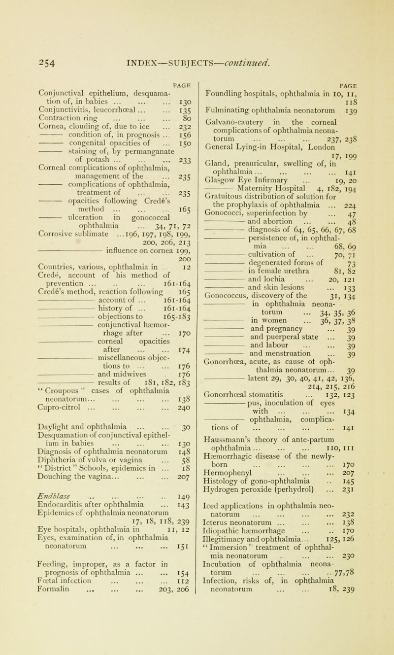23 jj prevention Crede's method, Conjunctival epithelium, desquama- tion of, in babies ... ... ... 130 Conjunctivitis, leucorrhceal... ... 135 Contraction ring ... ... ... So Cornea, clouding of, due to ice ... 232 condition of, in prognosis .. 156 congenital opacities of ... 150 staining of, by permanganate of potash ... Corneal complications of ophthalmia management of the ... 235 complications of ophthalmia, treatment of ... ... 235 opacities following Crede's method ... ... ... 165 ulceration in gonococcal ophthalmia ... 34, 71, 72 Corrosive sublimate ...196, 197, 19S, 199, 200, 206, 213 influence on cornea 199, 200 Countries, various, ophthalmia in 12 Crede, account of his method of 161-164 reaction following 165 account of... 161 -164 — history of ... 161-164 objections to 165-183 conjunctival hemor- rhage after ... 170 corneal opacities after 174 miscellaneous objec- tions to ... ... 176 and midwives 176 — results of 181, 182, I S3 Croupous cases of ophthalmia neonatorum... ... ... ... 13S Cupro-citrol ... ... ... ... 240 Daylight and ophthalmia ... ... 30 Desquamation of conjunctival epithel- ium in babies ... ... ... 130 Diagnosis of ophthalmia neonatorum 148 Diphtheria of vulva or vagina ... 58 District Schools, epidemics in ... iS Douching the vagina... ... ... 207 Em1bla.se .. ... ... .. 149 Endocarditis after ophthalmia ... 143 Epidemics of ophthalmia neonatorum 17, iS, 11S, 239 Eye hospitals, ophthalmia in n, 12 Eyes, examination of, in ophthalmia neonatorum ... ... ... 151 Feeding, improper, as a factor in prognosis of ophthalmia ... ... 154 Fcetal infection ... ... ... 112 Formalin ... ... ... 203, 206 PAGE Foundling hospitals, ophthalmia in 10, n, 11S Fulminating ophthalmia neonatorum 139 Galvano-cautery in the corneal complications of ophthalmia neona- torum ... ... ... 237, 23S General Lying-in Hospital, London 17, 199 Gland, preauricular, swelling of, in ophthalmia... ... ... ... 141 Glasgow Eye Infirmary ... 19, 20 Maternity Hospital 4, 1S2, 194 Gratuitous distribution of solution for the prophylaxis of ophthalmia ... Gonococci, superinfection by and abortion diagnosis of 64, 65, 66, 67, 68 — persistence of, in ophthal- mia 68, 69 — cultivation of ... 70, 71 degenerated forms of 73 — in female urethra and lochia and skin lesions Gonococcus, discovery of the in ophthalmia torum - in women and pregnancy and puerperal state - and labour and menstruation Gonorrhoea, acute, as cause ot oph- thalmia neonatorum... — latent 29, 30, 40, 41, 42, 214, 215 Gonorrhceal stomatitis ... 132 pus, inoculation of eyes with ... ... ... 134 ophthalmia, complica- tions of ... ... ... ... 141 Haussmann's theory of ante-partum ophthalmia... ... ... 110,111 Hemorrhagic disease of the newly- born ... ... ... ... 170 Hermophenyl ... ... ... 207 Histology of gono-ophthalmia .. 145 Hydrogen peroxide (perhydrol) ... 231 Iced applications in ophthalmia neo- natorum ... ... ... ... 232 Icterus neonatorum ... ... ... 13S Idiopathic haemorrhage ... .. 170 Illegitimacy and ophthalmia... 125, 126 Immersion treatment of ophthal- mia neonatorum . ... ... 230 Incubation of ophthalmia neona- torum ... ... ... .. 77,78 Infection, risks of, in ophthalmia neonatorum ... ... 18, 239 224 47 48 81, 82 20, 121 ••• 133 3i. 134 neona- • 34, 35. 36 ■ 36, 37, 3« 39 39 39 39 39 136, , 216 123